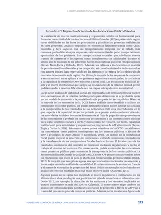 4. INSTITUCIONES PARA APROVECHAR LAS OPORTUNIDADES DEL FUTURO
223
PERSPECTIVAS ECONÓMICAS DE AMÉRICA LATINA 2018 © OCDE/NACIONES UNIDAS/CAF 2018
Recuadro 4.3. Mejorar la eficiencia de las Asociaciones Público-Privadas
La existencia de marcos institucionales y regulatorios sólidos es fundamental para
fomentar la efectividad de las Asociaciones Público-Privadas (APP) en países de la región
cuyas debilidades en las fases de priorización y planificación provocan ineficiencias
en tales proyectos. Análisis empíricos en economías latinoamericanas como Chile,
Colombia y Perú sugieren que las renegociaciones dirigidas por el Estado, más
comunes que las lideradas por empresas, estuvieron motivadas por el comportamiento
oportunista de los gobiernos. Las renegociaciones estatales que añadieron nuevos
tramos de carreteras e incluyeron obras complementarias adicionales durante el
último año de mandato de los gobiernos fueron más costosas que otras renegociaciones
(Bitran, Nieto-Parra y Robledo, 2013). Además, los retrasos e ineficiencias en materia
de permisos medioambientales y de ocupación, así como los derivados de las consultas
con actores locales, han repercutido en los tiempos y la certeza de la celebración de
contratos de concesión en la región. Por último, la mayoría de los esquemas de concesión
a escala nacional no se aplican a los gobiernos regionales y municipales, lo cual afecta
a la capacidad de emprender APP efectivos a nivel local. Los estudios de viabilidad ex-
ante y el marco institucional que apoya las evaluaciones de la relación calidad-precio
podrían ayudar a resolver dificultades en las etapas subrayadas con anterioridad.
Luego de un análisis de viabilidad social, los responsables de formular políticas pueden
usar evaluaciones de la relación calidad-precio para determinar si es preferible optar
por un modelo de concesión o la provisión directa por parte del sector público. Mientras
la mayoría de las economías de la OCDE hacen análisis costo-beneficio o utilizan un
comparador del sector público, los países latinoamericanos suelen limitar sus análisis
a la comparación de los resultados de las licitaciones. Esto crea incertidumbre en lo
que respecta a la capacidad del sector privado para generar valor económico. Además,
las autoridades no deben descontar fuertemente el flujo de pagos futuros provenientes
de las concesiones o preferir los contratos de concesión a las contrataciones públicas
para lograr objetivos fiscales a corto y medio plazo. Se requiere, por tanto, capacidad
institucional para administrar y supervisar los programas de APP eficazmente (Reyes-
Tagle y Garbacik, 2016). Solamente nueve países miembros de la OCDE contabilizaron
las concesiones como pasivos contingentes en las cuentas públicas a finales de
2007 o principios de 2008 (Araújo y Sutherland, 2010). Un cambio en la contabilidad
fiscal puede mejorar la selección de concesiones, evitando inversiones imprudentes
y la transferencia de los compromisos fiscales hacia el futuro. El Estado controla los
resultados económicos del contrato de concesión mediante regulaciones y recibe el
trabajo al término del contrato. En consecuencia, podría contemplar las concesiones
como proyectos públicos para aumentar la transparencia de las cuentas públicas. La
Recomendación del Consejo de 2012 de la OCDE sobre APP proporciona directrices sobre
las concesiones que valen la pena y aborda sus consecuencias presupuestarias (OCDE,
2012). Es muy útil que la región se apoye en experiencias internacionales para mejorar y
hacer mejor uso de los análisis de rentabilidad. El reciente sistema de evaluación francés
y el marco de valoración de proyectos del Reino Unido son ejemplos útiles basados en
análisis de criterios múltiples más que en un objetivo único (OCDE/ITF, 2011).
Algunos países de la región han mejorado el marco regulatorio e institucional en los
últimos cinco años para lograr una participación privada más eficaz en infraestructura.
Desde 2012, por ejemplo, la duración de los contratos y los recursos implicados no
pueden aumentarse en más del 20% en Colombia. El nuevo marco exige también un
análisis de rentabilidad para justificar la ejecución de proyectos a través de APP y no a
través del proceso regular de compras públicas. Además, se ha creado una Agencia de
 