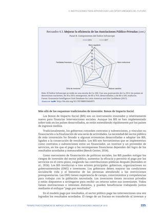 4. INSTITUCIONES PARA APROVECHAR LAS OPORTUNIDADES DEL FUTURO
225
PERSPECTIVAS ECONÓMICAS DE AMÉRICA LATINA 2018 © OCDE/NACIONES UNIDAS/CAF 2018
Recuadro 4.3. Mejorar la eficiencia de las Asociaciones Público-Privadas
Panel B. Componentes del Índice Infrascope
0
10
20
30
40
50
60
70
Marco regulatorio
Marco institucional
Madurez operativa
Clima de inversiones
Facilidades financieras
2014 2017
Nota: El Índice Infrascope se mide en una escala de 0 a 100. Con una puntuación de 0 a 29.9, los países se
denominan nacientes; de 30 a 59.9, emergentes; de 60 a 79.9, desarrollados; y de 80 a 100, maduros.
Fuente: Economist Intelligence Unit Database for Latin America and the Caribbean (2017).
12 http://dx.doi.org/10.1787/888933664972
Más allá de los esquemas tradicionales de inversión: Bonos de Impacto Social
Los Bonos de Impacto Social (BIS) son un instrumento innovador y relativamente
nuevo para financiar intervenciones sociales. Aunque los BIS se han implementado
sobre todo en los países desarrollados, se están extendiendo rápidamente por los países
de ingresos medios.
Tradicionalmente, los gobiernos conceden contratos y subvenciones, y vinculan su
financiación a la finalización de una serie de actividades. La necesidad del sector público
de más innovación ha llevado a algunas economías desarrolladas a adoptar los BIS,
ligados a la consecución de resultados. Los BIS son herramientas que se implementan
como contratos o subvenciones entre un financiador, un inversor y un proveedor de
servicios, en los que el pago o las recompensas financieras dependen del logro de los
resultados acordados y mensurables (Beeck Center, 2014).
Como mecanismo de financiación de políticas sociales, los BIS pueden mitigar los
riesgos de inversión del sector público, aumentar la eficacia y permitir el pago por los
servicios en el corto plazo, exigiendo las contribuciones públicas después (Ramsden et
al., 2016). Los BIS involucran a tres actores principales: gobiernos, organizaciones no
gubernamentales (ONG) e inversores. Los gobiernos deben mejorar las condiciones
sociales/de vida y el bienestar de las personas atendiendo a las restricciones
presupuestarias. Las ONG tienen experiencia de campo, conocimientos y competencias
para trabajar con la población necesitada. Los inversores tienen recursos privados
y están dispuestos a arriesgarse para recibir un retorno sobre sus inversiones. Todos
tienen motivaciones e intereses distintos, y pueden beneficiarse trabajando juntos
mediante el enfoque “pago por resultados”.
En el modelo pago por resultados, el sector público paga las intervenciones una vez
logrados los resultados acordados. El riesgo de un fracaso es transferido al inversor y
(cont.)
 