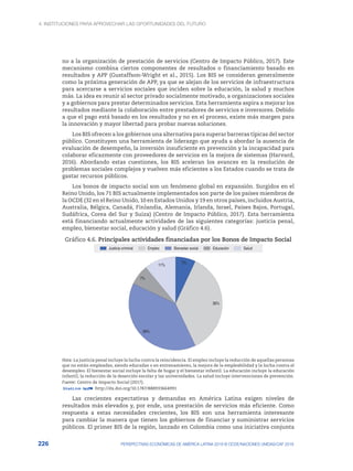 4. INSTITUCIONES PARA APROVECHAR LAS OPORTUNIDADES DEL FUTURO
226 PERSPECTIVAS ECONÓMICAS DE AMÉRICA LATINA 2018 © OCDE/NACIONES UNIDAS/CAF 2018
no a la organización de prestación de servicios (Centro de Impacto Público, 2017). Este
mecanismo combina ciertos componentes de resultados o financiamiento basado en
resultados y APP (Gustaffson-Wright et al., 2015). Los BIS se consideran generalmente
como la próxima generación de APP, ya que se alejan de los servicios de infraestructura
para acercarse a servicios sociales que inciden sobre la educación, la salud y muchos
más. La idea es reunir al sector privado socialmente motivado, a organizaciones sociales
y a gobiernos para prestar determinados servicios. Esta herramienta aspira a mejorar los
resultados mediante la colaboración entre prestadores de servicios e inversores. Debido
a que el pago está basado en los resultados y no en el proceso, existe más margen para
la innovación y mayor libertad para probar nuevas soluciones.
Los BIS ofrecen a los gobiernos una alternativa para superar barreras típicas del sector
público. Constituyen una herramienta de liderazgo que ayuda a abordar la ausencia de
evaluación de desempeño, la inversión insuficiente en prevención y la incapacidad para
colaborar eficazmente con proveedores de servicios en la mejora de sistemas (Harvard,
2016). Abordando estas cuestiones, los BIS aceleran los avances en la resolución de
problemas sociales complejos y vuelven más eficientes a los Estados cuando se trata de
gastar recursos públicos.
Los bonos de impacto social son un fenómeno global en expansión. Surgidos en el
Reino Unido, los 71 BIS actualmente implementados son parte de los países miembros de
la OCDE (32 en el Reino Unido, 10 en Estados Unidos y 19 en otros países, incluidos Austria,
Australia, Bélgica, Canadá, Finlandia, Alemania, Irlanda, Israel, Países Bajos, Portugal,
Sudáfrica, Corea del Sur y Suiza) (Centro de Impacto Público, 2017). Esta herramienta
está financiando actualmente actividades de las siguientes categorías: justicia penal,
empleo, bienestar social, educación y salud (Gráfico 4.6).
Gráfico 4.6. Principales actividades financiadas por los Bonos de Impacto Social
7%
36%
39%
7%
11%
Justicia criminal Empleo Bienestar social Educación Salud
Nota: La justicia penal incluye la lucha contra la reincidencia. El empleo incluye la reducción de aquellas personas
que no están empleadas, siendo educadas o en entrenamiento, la mejora de la empleabilidad y la lucha contra el
desempleo. El bienestar social incluye la falta de hogar y el bienestar infantil. La educación incluye la educación
infantil, la reducción de la deserción escolar y las universidades. La salud incluye intervenciones de prevención.
Fuente: Centro de Impacto Social (2017).
12 http://dx.doi.org/10.1787/888933664991
Las crecientes expectativas y demandas en América Latina exigen niveles de
resultados más elevados y, por ende, una prestación de servicios más eficiente. Como
respuesta a estas necesidades crecientes, los BIS son una herramienta interesante
para cambiar la manera que tienen los gobiernos de financiar y suministrar servicios
públicos. El primer BIS de la región, lanzado en Colombia como una iniciativa conjunta
 