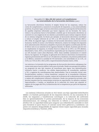 4. INSTITUCIONES PARA APROVECHAR LAS OPORTUNIDADES DEL FUTURO
231
PERSPECTIVAS ECONÓMICAS DE AMÉRICA LATINA 2018 © OCDE/NACIONES UNIDAS/CAF 2018
Recuadro 4.5. Más allá del control y el cumplimiento:
las externalidades de la facturación electrónica
La facturación electrónica fomenta el empleo formal de las empresas, reduce los
costos de cumplimiento y aumenta la recaudación de impuestos, y crea externalidades
positivas. En primer lugar, la factura electrónica aumenta la percepción de fiscalización
de aquellas empresas informales que hacen negocios con las formales. Por tanto,
induce a las primeras hacia la formalidad a medida que la facturación electrónica se
convierte en una exigencia de sus clientes y proveedores para realizar negocios dentro
de un sistema integrado. En Brasil, por ejemplo, la facturación electrónica contribuyó
a reducir el empleo informal de un 55% a un 40% durante la última década (MGI y
IDV, 2014). En segundo lugar, el sistema de facturación electrónica reduce los errores
humanos, facilita el acceso a los ficheros tributarios, mejora los tiempos de respuesta
de la administración tributaria y simplifica el proceso de registro y notificación del IVA.
El efecto neto es un aumento de los ingresos fiscales. En Brasil, el primer país de ALC
en implementar el esquema, la evasión fiscal se redujo de un 32% a un 25% (Muñoz,
MacDowell y Goes, 2017), y los beneficios reportados por las empresas aumentaron en
un 22% durante cuatro años (Naritomi, 2015). Estas medidas aumentaron el control
fiscal y los ingresos. En Uruguay, la aplicación de la factura electrónica incrementó los
ingresos provenientes del IVA en un 5.3% (Barreix y Zambrano, de próxima publicación)
y en México, aumentó la cantidad de IVA declarado a las autoridades en un 2.2%, un
3.2% y un 7.1% en 2011, 2012 y 2013, respectivamente (Fuentes Castro, 2016).
Los retornos a la inversión de los programas de facturación electrónica sobrepasan los
costos tanto para el sector público como para el privado. Desde una perspectiva pública,
un programa de este tipo requiere de inversiones para lograr una administración
tributaria fuerte y moderna, con sólidos departamentos de recaudación, auditoría
y TIC, y registros de contribuyentes bien desarrollados. Tras la inversión inicial, este
fortalecimiento conlleva a varios beneficios: aumento de la recaudación tributaria
mediante la reducción de la evasión, mejora de la eficiencia de la administración fiscal
y mejora del cumplimiento tributario voluntario. Desde una perspectiva privada, este
proceso requiere que los comerciantes inviertan en capacitación, en software y equipos
especializados; a cambio, se benefician de la reducción de costos que suponen el
registro de los pagos del IVA y la disminución de la competencia por parte de empresas
informales.
Los sistemas tributarios actuales en ALC tienen una baja capacidad redistributiva
debido a la limitada participación de los impuestos directos. En las economías de la
OCDE, los impuestos y transferencias contribuyen a la reducción del coeficiente
Gini en aproximadamente 15 puntos porcentuales. En la mayoría de las economías
latinoamericanas, sin embargo, esa reducción es inferior a 3 puntos porcentuales
(Gráfico 4.9). La capacidad estatal para asegurar una redistribución razonable es clave
para fortalecer el pacto fiscal y el contrato social entre gobiernos y ciudadanos. Los
países con menores desigualdades de ingresos tienen mayor capacidad para recaudar
impuestos (Cárdenas y Tuzemen, 2010).
(cont.)
 