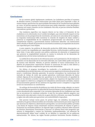4. INSTITUCIONES PARA APROVECHAR LAS OPORTUNIDADES DEL FUTURO
238 PERSPECTIVAS ECONÓMICAS DE AMÉRICA LATINA 2018 © OCDE/NACIONES UNIDAS/CAF 2018
Conclusiones
En un contexto global rápidamente cambiante, los ciudadanos perciben el aumento
de desafíos nuevos y reclaman instituciones que estén listas para responder a ellos. Al
mismo tiempo, aprovechan las oportunidades derivadas de las transformaciones globales
en curso. Es preciso repensar las instituciones para poder responder a esas demandas y
fomentar una mayor conexión con los ciudadanos. Para ello, es preciso volverlas flexibles,
innovadoras y proactivas.
Una tendencia específica con impacto directo en las vidas y el bienestar de los
ciudadanos es la relacionada con el cambio tecnológico, que está teniendo impacto en las
economías y en las perspectivas de crecimiento, así como en la naturaleza de los empleos.
La respuesta institucional debe incentivar la creación de empleos de mejor calidad y
potenciar la empleabilidad de los ciudadanos proporcionando una educación y unas
competencias mejores, y garantizando buenas condiciones laborales. Las instituciones
deben abordar el desafío de promover el crecimiento económico y la expansión de sectores
con capacidad para crear empleo.
A este respecto, las políticas de desarrollo productivo (PDP) deben desempeñar un
papel crucial y ser respaldadas por capacidades técnicas, institucionales y políticas para
tener éxito. A esto debe sumarse una política ambiciosa de educación y competencias
que potencie la empleabilidad teniendo en cuenta la evolución de las demandas de
competencias y de las tareas realizadas por humanos.
La calidad de la educación ha de reforzarse junto con la pertinencia a fin de mejorar la
conexión con las demandas de los mercados laborales, las cuales deben poder anticiparse
de manera más eficiente. Además, es preciso rediseñar el marco institucional con el
objetivo de proporcionar capacitación durante el transcurso de toda la vida laboral y
formación en aquellas competencias que serán más demandadas.
Por último, el progreso tecnológico ha conducido a la proliferación de nuevas
modalidadesdeacuerdoslaborales,conconsecuenciasnegativasentérminosdeprotección
social y condiciones laborales generales. Es preciso reconsiderar las instituciones del
mercado de trabajo de modo que puedan garantizar condiciones laborales de buena
calidad. Algunas de las estrategias son: garantizar la no discriminación y la igualdad de
trato en los distintos acuerdos contractuales, adaptar los esquemas de seguridad social
para ampliar la cobertura a categorías de trabajadores anteriormente excluidas, mejorar
el funcionamiento general de los sistemas de seguridad social o completar la seguridad
social con mecanismos no contributivos.
Un enfoque de formulación de políticas con visión de futuro exige, además, un marco
fiscal sostenible que garantice la capacidad de financiar bienes y servicios públicos mejores
y más abundantes para responder a las crecientes demandas de los ciudadanos que cada
vez se encuentran en constante evolución. A este fin, los países deberán asegurar una
financiación más adecuada a través de un gasto efectivo y eficiente, una mejor fiscalidad
y reglas más adecuadas para garantizar una sostenibilidad a largo plazo.
Este proceso incluye varios pasos. En primer lugar, los subsidios, los programas
estatales y los gastos tributarios deben ser evaluados continuamente para estar seguros de
que alcanzan los objetivos y destinatarios perseguidos. Las asociaciones público-privadas
y los bonos de impacto social constituyen maneras interesantes de mejorar el gasto y
maximizar los resultados públicos. En segundo lugar, la política tributaria debe centrarse
en eliminar distorsiones innecesarias y procurar un sistema fiscal más progresivo que
reduzca la desigualdad y mejore los resultados medioambientales. Los esfuerzos de
descentralización deben tener cuidado de no debilitar la capacidad de los gobiernos
subnacionales. Por último, las reglas fiscales producen horizontes fiscales estables y
 
