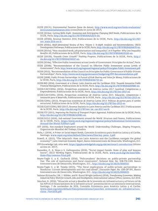 4. INSTITUCIONES PARA APROVECHAR LAS OPORTUNIDADES DEL FUTURO
241
PERSPECTIVAS ECONÓMICAS DE AMÉRICA LATINA 2018 © OCDE/NACIONES UNIDAS/CAF 2018
OCDE (2017c), Environmental Taxation (base de datos), http://www.oecd.org/env/tools-evaluation/
environmentaltaxation.htm (consultada en junio de 2017).
OCDE (2016a), Getting Skills Right: Assessing and Anticipating Changing Skill Needs, Publicaciones de la
OCDE, París, http://dx.doi.org/10.1787/9789264252073-en.
OCDE (2016b), Revenue Statistics 2016, Publicaciones de la OCDE, París, http://dx.doi.org/10.1787/
rev_stats-2016-en-fr.
OCDE (2016c), Multi-dimensional Review of Peru: Volume 2. In-depth Analysis and Recommendations, OECD
Development Pathways, Publicaciones de la OCDE, París, http://dx.doi.org/10.1787/9789264264670-en.
OCDE (2015a), “Non-standard work, job polarisation and inequality”, In It Together: Why Less Inequality
Benefits All, Publicaciones de la OCDE, París, http://dx.doi.org/10.1787/9789264235120-en.
OCDE (2015b), Towards Green Growth? Tracking Progress, Publicaciones de la OCDE, París, http://
dx.doi.org/10.1787/9789264234437-en.
OCDE (2014a), “Effective Public Investment across Levels of Government: Principles for Action”, París.
OCDE (2014b), “Recommendation of the Council on Effective Public Investment across Levels of
Government”, París, http://www.oecd.org/regional/regional-policy/Principles-Public-Investment.pdf.
OCDE (2012), “Recommendation of the Council on Principles for Public Governance of Public-Private
Partnerships”, París, http://www.oecd.org/governance/budgeting/PPP-Recommendation.pdf
OCDE (2008), Public-Private Partnerships: In Pursuit of Risk Sharing and Value for Money, Publicaciones de
la OCDE, París, http://dx.doi.org/10.1787/9789264046733-en.
OCDE/BID (2014), Government at a Glance: Latin America and the Caribbean 2014: Towards Innovative Public
Financial Management, Publicaciones de la OCDE, París, http://dx.doi.org/10.1787/9789264209480-en.
OCDE/CAF/CEPAL (2016), Perspectivas económicas de América Latina 2017: Juventud, Competencias y
Emprendimiento, Publicaciones de la OCDE, París, http://dx.doi.org/10.1787/leo-2017-es.
OCDE/CAF/CEPAL (2014), Perspectivas económicas de América Latina 2015: Educación, competencias e
innovación para el desarrollo, Publicaciones de la OCDE, París , http://dx.doi.org/10.1787/leo-2015-es.
OCDE/CEPAL (2012), Perspectivas económicas de América Latina 2013: Políticas de pymes para el cambio
estructural, Publicaciones de la OCDE, París, http://dx.doi.org/10.1787/leo-2013-es.
OCDE/CIAT/CEPAL/BID (2017), Revenue Statistics in Latin America and the Caribbean 2017, Publicaciones
de la OCDE, París, http://dx.doi.org/10.1787/rev_lat_car-2017-en-fr.
OCDE/ITF (2011), Improving the Practice of Transport Project Appraisal, Publicaciones de la OCDE, París,
http://dx.doi.org/10.1787/9789282103081-en.
OCDE/UCLG (2016), Sub-national Governments around the World: Structure and Finance, Publicaciones
de la OCDE, París, https://www.oecd.org/regional/regional-policy/Subnational-Governments-
Around-the-World-%20Part-I.pdf.
OIT (2016), Non-standard Employment around the World: Understanding Challenges, Shaping Prospects,
Organización Mundial del Trabajo, Ginebra.
Peña, I. (2014), A Primer on Social Impact Bonds, Comisión Económica para América Latina y el Caribe,
Santiago, www.cepal.org/sites/default/files/news/files/wp_pena_2.pdf.
Powell, A. (2015), “The labyrinth: How can Latin America and the Caribbean navigate the global
economy?”, Latin American Economic Report, Banco Interamericano de Desarrollo, Washington, D.C.
PPP Knowledge Lab, sitio web, https://pppknowledgelab.org/guide/sections/1-introduction (último
acceso en 2017).
Ramsden, P., A. Noya y S. Galitopoulou (2016), “Social impact bonds: State of play and lessons
learnt”, OECD Working Papers, Publicaciones de la OCDE, París, www.oecd.org/cfe/leed/SIBs-
State-Play-Lessons-Final.pdf.
Reyes-Tagle G. y K. Garbacik (2016), “Policymakers’ decisions on public-private partnership
Use: The role of institutions and fiscal constraints”, Technical Note, No. IDB-TN-1169, Banco
Interamericano de Desarrollo, Washington, D.C., http://dx.doi.org/10.18235/0000555.
Reyes-Tagle G. y M. Tejada (2015), “The fiscal implications of public-private partnerships in
Honduras: Current developments and the road ahead”, Discussion Paper, No. IDB-DP-391, Banco
Interamericano de Desarrollo, Washington, D.C., http://dx.doi.org/10.18235/0000033.
Salazar-Xirinachs, J.M., I. Nübler, and R. Kozul-Wright (editors) (2014), Transforming Economies: Making
Industrial Policy Work for Growth, Jobs and Development, International Labour Office, Geneva, ILO 2014.
Sánchez, R. (2016), “Situación actual y desafíos de la inversión en infraestructura y el futuro rol de
las APP en el financiamiento de la infraestructura”, presentación en un seminario internacional,
Santiago, 7 de noviembre de 2016, Comisión Económica para América Latina y el Caribe,
www.cepal.org/sites/default/files/presentations/rjsanchez_inversiones_en_infraestructura_
china_7nov2016.pdf.
 