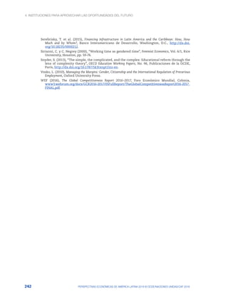 4. INSTITUCIONES PARA APROVECHAR LAS OPORTUNIDADES DEL FUTURO
242 PERSPECTIVAS ECONÓMICAS DE AMÉRICA LATINA 2018 © OCDE/NACIONES UNIDAS/CAF 2018
Serebrisky, T. et al. (2015), Financing Infrastructure in Latin America and the Caribbean: How, How
Much and by Whom?, Banco Interamericano de Desarrollo, Washington, D.C., http://dx.doi.
org/10.18235/0000212.
Sirianni, C. y C. Negrey (2000), “Working time as gendered time”, Feminist Economics, Vol. 6/1, Rice
University, Houston, pp. 59-76.
Snyder, S. (2013), “The simple, the complicated, and the complex: Educational reform through the
lens of complexity theory”, OECD Education Working Papers, No. 96, Publicaciones de la OCDE,
París, http://dx.doi.org/10.1787/5k3txnpt1lnr-en.
Vosko, L. (2010), Managing the Margins: Gender, Citizenship and the International Regulation of Precarious
Employment, Oxford University Press.
WEF (2016), The Global Competitiveness Report 2016–2017, Foro Económico Mundial, Colonia,
www3.weforum.org/docs/GCR2016-2017/05FullReport/TheGlobalCompetitivenessReport2016-2017_
FINAL.pdf.
 