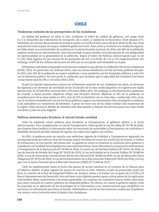 248 PERSPECTIVAS ECONÓMICAS DE AMÉRICA LATINA 2018 © OCDE/NACIONES UNIDAS/CAF 2018
CHILE
Tendencias recientes de las percepciones de los ciudadanos
La calidad del gobierno en Chile es alta. Conforme al índice de calidad de gobierno, con rango entre
0 y 1 y compuesto por indicadores de corrupción, ley y orden, y calidad de la burocracia, Chile alcanza 0.75,
situándolo por encima del promedio de América Latina y el Caribe (0.44) y cerca del de la OCDE (0.78). Así, Chile
se posiciona como el país con mayor calidad de gobierno en ALC. Pese a esto, y conforme a la tendencia regional,
en Chile existe una creciente falta de confianza en la administración nacional. En 2016, solo 20% de la población
expresó confianza en esta institución. Esto está asociado en gran medida con la percepción de una desigualdad
de oportunidades en la generalidad de la población. Según el Índice de Políticas Anticorrupción (que va de
0 a 10), Chile registra 9.0, por encima de los promedios de ALC y la OCDE, de 5.12 y 6.91 respectivamente. Sin
embargo, el 82% de los chilenos declararon en 2016 que la corrupción está extendida en el país.
El bienestar individual comprende varios factores subjetivos que afectan la calidad de vida de los ciudadanos
(OCDE, 2015). En particular, los chilenos están cada vez menos satisfechos con los servicios públicos del país.
En 2015, solo 14% de la población se mostró satisfecha o muy satisfecha con los hospitales públicos, y solo 21%
con la educación pública. Por otra parte, la población que considera que la seguridad del ciudadano fue buena
o muy buena cayó de 19% a 11% entre 2010 y 2015.
El país ha logrado importantes avances en el bienestar material de sus ciudadanos (es decir, en términos
de ingresos) y en términos de movilidad social. El tamaño de la clase media (aquellos con ingresos per cápita
diarios entre 10-50 USD PPA) creció de 34% a 52% entre 2006 y 2015. Sin embargo, la distribución de la población
de acuerdo a clases sociales subjetivas refleja una situación distinta. Mientras el 39% de la población se
consideró parte de la clase media en 2015, más de 55% se identificó con la clase baja o media baja. Esto, junto
con la creciente insatisfacción con los servicios públicos, sugiere una desconexión entre el progreso económico
y los indicadores no monetarios de bienestar. A pesar de tener una de las clases medias más numerosas de
la región, Chile afronta el desafío de remediar esta desconexión y mejorar los servicios para una clase media
creciente y cada vez más exigente.
Políticas recientes para fortalecer el vínculo Estado-sociedad
Chile ha adoptado varias políticas para fortalecer la transparencia, el gobierno abierto y la lucha
anticorrupción. Para complementar su Ley de Transparencia, Chile aprobó la Ley de Lobby (Nº 20.730 de 2014),
que dispone hacer pública la información sobre las reuniones de autoridades y funcionarios con individuos o
entidades del sector privado, además de regular sus viajes y los regalos que reciben.
En 2015, el gobierno puso en marcha una ambiciosa Agenda de Probidad y Transparencia siguiendo las
recomendaciones del Informe Final del Consejo Asesor Presidencial contra los Conflictos de Interés, el Tráfico
de Influencias y la Corrupción, del mismo año. La agenda se centra en fomentar la confianza entre gobierno y
ciudadanos conmedidastantolegislativascomoadministrativas.EntreellasestánlaLeyparaelFortalecimiento
y Transparencia de la Democracia (Nº 20.900 de 2016), la nueva Ley de Partidos Políticos (Nº 20.915 de 2016), la
Ley de Sanción de Pérdida del Cargo (Nº 20.870 de 2015), la Ley de Probidad en la Función Pública (Nº 20.880 de
2016), la Ley de Autonomía Constitucional del Servicio Electoral (Nº 20.860 de 2016), la Ley de Educación Cívica
Obligatoria (Nº 20.911 de 2016), la Ley de Fortalecimiento de la Alta Dirección Pública (Nº 20.955 de 2016), y la Ley
que crea la nueva Comisión para el Mercado Financiero (CMF) (Nº 21.000 de 2017).
Chile ha implementado hasta la fecha tres planes de acción nacional en el contexto de la Alianza para
el Gobierno Abierto. El plan vigente fue puesto en marcha en 2016. Además, el país ha promovido, junto con
Perú, la creación de la Red de Integridad Pública de América Latina y el Caribe con el apoyo de la OCDE y el
Banco Interamericano de Desarrollo. Esta red tiene como objetivo prestar apoyo a otros países de la región para
intercambiar ideas, experiencias y lecciones aprendidas. En conjunto, los miembros buscan hallar soluciones
para retos comunes en cuanto a políticas de integridad pública. Por último, en cuanto al gobierno digital, Chile
ha avanzado en la aplicación de las tecnologías de la información y las comunicaciones para simplificar los
servicios y la información que ofrece el Estado. ChileAtiende es una de las herramientas creadas por el gobierno
con miras a cerrar la brecha entre el Estado y los ciudadanos.
NOTAS PAÍS
 