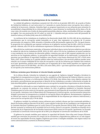 250 PERSPECTIVAS ECONÓMICAS DE AMÉRICA LATINA 2018 © OCDE/NACIONES UNIDAS/CAF 2018
COLOMBIA
Tendencias recientes de las percepciones de los ciudadanos
La calidad del gobierno colombiano aumentó de 0.38 a 0.42 en el periodo 2005-2015, de acuerdo al Índice
de Calidad de Gobierno, el cual varía entre 0 y 1 teniendo en cuenta factores como corrupción, ley y orden, y
calidad de la burocracia. Además, Colombia logró un progreso importante en sus esfuerzos para aumentar la
accesibilidad y disponibilidad de su información pública, y para fomentar la reutilización de los datos a fin de
crear valor, de acuerdo con el índice de datos gubernamentales abiertos, útiles, reutilizables (OUR por sus siglas
en inglés). Con una puntuación de 0.76 sobre un total de 1, Colombia está por encima tanto del promedio de
América Latina y el Caribe (0.44) como de la OCDE (0.56).
La confianza de los ciudadanos en el gobierno ha disminuido desde 2006. En 2016, 86% de los colombianos
manifestaron que la corrupción estaba extendida en el país. Esto representa un aumento de 13 puntos
porcentuales con respecto a 2006, situando a Colombia arriba del promedio regional de 79%. De igual manera,
la proporción de la población que expresó confianza en el gobierno nacional cayó de 48% a 26% en el mismo
periodo. Además, solo 25% de los colombianos expresaron confianza en los tribunales del país en 2016.
Más allá de las condiciones materiales, el bienestar individual abarca varios factores subjetivos que afectan
la calidad de vida de los ciudadanos (OCDE, 2015). En 2015, solo el 51% de los ciudadanos se mostró satisfecho
o muy satisfecho con el sistema de educación pública, mientras que solo el 28% expresó satisfacción con los
servicios en los hospitales públicos. La percepción de seguridad también se ha deteriorado: la proporción de
personas que percibieron la seguridad ciudadana como buena o muy buena disminuyó de 23% a 16.6% entre
2010 y 2015. Estos cambios en la opinión pública sobre las instituciones y los servicios públicos pueden tener
relación con la mayor visibilidad de los casos de corrupción a raíz de los esfuerzos por combatir esta conducta
en el país. Igualmente, podrían estar asociados con la expansión de la clase media (aquellos con ingresos per
cápita diarios entre 10-50 USD PPA) —de 18% a 31% entre 2005 y 2015— que tiene opiniones más estrictas sobre
la corrupción y las instituciones públicas.
Políticas recientes para fortalecer el vínculo Estado-sociedad
En la última década, Colombia ha trabajado en una agenda de “gobierno integral” dirigida a fortalecer la
integridad y la transparencia en el país. Con ese fin, estableció un Plan Nacional de Gobierno Abierto y una Ley
de Transparencia y Acceso a la Información Pública (1712-2014). Esta última tiene como objetivo exponer los
principios y procedimientos que garantizan el derecho de los ciudadanos a acceder a información en poder de
toda autoridad pública. Igualmente, la lucha contra la corrupción ha tenido hitos importantes en años recientes.
Colombia ha reformado su marco legislativo para combatir la corrupción y fortalecer el Estado de derecho,
aprobando un conjunto de normas en esta materia. En 2011, el gobierno estableció la Comisión Nacional
Ciudadana para la Lucha contra la Corrupción, que promueve la participación de la sociedad civil para combatir
la corrupción. Asimismo creó el Observatorio de Transparencia y Anticorrupción, una herramienta interactiva
dirigida a promover la transparencia y combatir la corrupción dentro del gobierno. Recientemente, el gobierno
se esforzó por mejorar la reglamentación de la responsabilidad de las empresas por soborno internacional y
otros actos de corrupción (Ley 1778 de 2016).
El gobierno también ha realizado nuevos esfuerzos para combatir abusos que han ocasionado pérdidas y
desvío de fondos públicos (Decreto 92 de 2017), y para regular la elección de los candidatos a ser integrantes de
la Comisión Nacional Ciudadana para la Lucha contra la Corrupción (Decreto 958 de 2016). Se espera que este
decreto aumente la confianza de la sociedad civil en la lucha contra la corrupción. Colombia es miembro de la
Convención de la Organización de los Estados Americanos (OEA) contra la Corrupción. Igualmente, ha firmado
y ratificado la Convención Anticorrupción de la ONU y ha adoptado la Convención Antisoborno de la OCDE.
El gobierno ha tomado medidas para mejorar la capacidad del Estado. Entre ellas está Compra Eficiente,
entidad que centraliza los procesos de compra de los ministerios y dependencias públicas en un solo órgano.
Al reunir las capacidades técnicas, legales y logísticas que sirven a múltiples entidades, este órgano reduce los
costos administrativos y aumenta la eficiencia estatal.
NOTAS PAÍS
 
