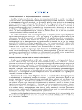 252 PERSPECTIVAS ECONÓMICAS DE AMÉRICA LATINA 2018 © OCDE/NACIONES UNIDAS/CAF 2018
COSTA RICA
Tendencias recientes de las percepciones de los ciudadanos
La calidad del gobierno en Costa Rica es buena. Con una puntuación de 0.5 de un total de 1 en el Índice de
Calidad del Gobierno, que incluye medidas de corrupción, ley y orden, y calidad de la burocracia, el desempeño
de Costa Rica supera el promedio regional de 0.44. Sin embargo, la percepción de la corrupción en Costa Rica se
mantuvo constante en 76% a lo largo de la última década. Esta cifra es ligeramente mejor que el promedio de
América Latina y el Caribe (ALC) (79%), pero está por encima del promedio de la OCDE (65%). La confianza en
el gobierno nacional cayó de 38% a 28% entre 2006 y 2016, situando a Costa Rica debajo tanto del promedio de
ALC (29%) como de la OCDE (37%). Asimismo, la proporción de personas que expresaron confianza en el sistema
judicial y los tribunales del país disminuyó de 47% a 41% en el mismo periodo. Aun así, esta cifra se mantiene
7 puntos porcentuales arriba del promedio de la región.
Los niveles de satisfacción con la educación pública y con los hospitales públicos cayeron 2 y 10 puntos
porcentuales respectivamente, entre 2005 y 2015. Sin embargo, la satisfacción con estos servicios fue
relativamente alta en 2015. Respecto a la educación pública, 71% de la población manifestó estar satisfecha o
muy satisfecha, en contraste con el promedio ALC de 54%. De igual manera, 45% manifestó estar satisfecho
o muy satisfecho con los hospitales públicos, en comparación con el promedio ALC de 41%. Una creciente
proporción de los ciudadanos percibe que la seguridad es buena o muy buena, pasando de 15% a 21% entre 2010
y 2015. En todos estos indicadores Costa Rica supera los promedios regionales, lo cual la sitúa como uno de los
países con mayor satisfacción de los ciudadanos con la prestación de servicios públicos.
La clase media (aquellos con ingresos per cápita diarios entre 10-50 USD PPA) permaneció relativamente
estable, con un ligero aumento de 3 puntos porcentuales, llegando representar un 48% de la población. Esto,
sumado a la creciente insatisfacción con los servicios públicos, refleja la necesidad de mejorar la capacidad del
Estado para transformar el progreso económico en mejores servicios y bienestar social.
Políticas recientes para fortalecer el vínculo Estado-sociedad
El gobierno de Costa Rica estableció en 2004 la Ley contra la Corrupción y el Enriquecimiento Ilícito en
la Función Pública (Nº 8422), con el objetivo de promover las reformas regulatorias conducentes a prevenir,
detectar y castigar la corrupción. Además, el Plan Nacional de Desarrollo 2014-2018 subraya el fortalecimiento de
la transparencia, el acceso a la información y la participación activa de los ciudadanos. Actualmente, Costa Rica
está elaborando su tercer Plan de Acción Nacional de Gobierno Abierto, centrado en los Objetivos de Desarrollo
Sostenible. El país tiene sitios web tanto de datos abiertos como de gobierno abierto, donde los ciudadanos
pueden acceder a diversos servicios en línea, además de un portal único que centraliza las compras públicas.
Por otra parte, es el primer país de la región en adoptar una política de Justicia Abierta y una de participación
ciudadana activa en el poder ejecutivo.
Representantes de los tres poderes del gobierno firmaron un Acuerdo de Estado Abierto para promover
la agenda nacional de transparencia, participación ciudadana y lucha contra la corrupción. Provista de este
acuerdo, Costa Rica promoverá políticas orientadas a un Estado abierto, así como a la articulación de las
iniciativas de un gobierno abierto. La construcción del acuerdo atendió a la filosofía del gobierno abierto, por lo
que implicó la participación de miembros de los poderes ejecutivo, legislativo y judicial, los gobiernos locales,
organizaciones nacionales de la sociedad civil y el sector privado, así como a cuatro representantes de países
extranjeros. Los talleres y reuniones bilaterales contaron con la guía de la OCDE, así como apoyo financiero
de la Embajada británica. Recientemente el poder ejecutivo publicó dos decretos. Uno tiene como objetivo
mejorar el acceso a la información -haciéndolo más sistemático-, mientras que el otro establece los datos que
las instituciones tienen que publicar y el formato abierto que deben usar.
Costa Rica también ha adoptado las convenciones de las Naciones Unidas (ONU) y la Organización de los
Estados Americanos (OEA) contra la corrupción, así como la Convención de la OCDE para Combatir el Soborno
de los Funcionarios Extranjeros.
NOTAS PAÍS
 