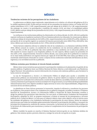 256 PERSPECTIVAS ECONÓMICAS DE AMÉRICA LATINA 2018 © OCDE/NACIONES UNIDAS/CAF 2018
MÉXICO
Tendencias recientes de las percepciones de los ciudadanos
La gobernanza en México sigue mejorando, especialmente en lo relativo a la eficacia del gobierno (0.21) y
la calidad regulatoria (0.40). El país está por encima de los promedios de América Latina y el Caribe (ALC) en
ambos indicadores (-0.17 y -0.05, respectivamente), pero por debajo de la OCDE (1.3 y 1.28, respectivamente).
Sin embargo, en cuanto a la participación y rendición de cuentas (-0.13), así como a la estabilidad política
(-0.87), México está por debajo de los promedios de ALC (0.18 y -0.09, respectivamente) y de la OCDE (1.12 y 0.64,
respectivamente).
La confianza en las instituciones públicas ha disminuido en la última década. En 2015, 28% de la población
expresó confianza en el gobierno nacional y 32% en el sistema judicial y los tribunales. En consecuencia, México
se sitúa por debajo de los promedios de ALC (29% y 34%, respectivamente) y de la OCDE (37% y 49%). Además, la
percepción de la corrupción registró un aumento de 8 puntos porcentuales entre 2006 (75%) y 2016 (83%). Esto
sitúa a México por encima del promedio de ALC (79%) y del de la OCDE (65%)
Varios factores subjetivos afectan la calidad de vida de los ciudadanos y a su bienestar individual (OCDE,
2015). México avanzó en cuanto a la satisfacción de los ciudadanos con los servicios públicos entre 2010
y 2015. En 2015, el 58% de la población dijo estar satisfecha o muy satisfecha con la educación pública y el
46% expresó lo mismo respecto a los hospitales públicos. En este aspecto, México supera los promedios de
ALC (54% y 41%, respectivamente). Durante la última década, una cuarta parte de la población se mantuvo
en la clase media (individuos con ingresos diarios per cápita de 10-50 USD PPA). Esto indica que México se ha
mantenido relativamente estancado en cuanto a mejoras de las condiciones materiales del bienestar (es decir,
ingresos) y a la movilidad social de su población.
Políticas recientes para fortalecer el vínculo Estado-sociedad
México tiene varias iniciativas para promover la participación ciudadana en la planeación y la gestión de los
asuntos públicos. El gobierno tiene una Política Nacional de Datos Abiertos y está elaborando una Plataforma
Digital Nacional. Esta plataforma reunirá información de al menos ocho sistemas públicos, para fortalecer la
lucha contra la corrupción.
La Ley de Transparencia y Acceso a la Información Pública se adoptó para ayudar a consolidar las
instituciones públicas con mecanismos de gobierno abierto. Su primer objetivo es mejorar la administración
pública, promover la difusión de la información a través de datos abiertos y accesibles, fortalecer la rendición de
cuentasyfomentarlaparticipaciónrealdelasociedadcivil.Deigualmanera,laLeyFederaldeResponsabilidades
Administrativas tiene como objetivo establecer reglas estrictas en torno a las responsabilidades, obligaciones y
sanciones de los servidores públicos.
La plataforma en línea Gob.mx promueve la innovación, impulsa la eficiencia y transforma los procesos
en el gobierno. Esta proyecta dotar a los ciudadanos de un gobierno integrado, accesible y moderno. El Sistema
Nacional de Transparencia, Acceso a la Información Pública y Protección de Datos Personales coordina y
dirige las políticas que garantizan tales derechos. Por otra parte, el Observatorio Ciudadano del Presupuesto
Participativo, adoptado en 2015, se propone monitorear y evaluar el manejo de los presupuestos y recursos
públicos de la Ciudad de México. La Guía para el Gobierno Abierto tiene como objetivo cerrar la brecha entre
las entidades del gobierno y los ciudadanos facilitando la participación de estos últimos. Reúne las mejores
prácticas para que todas las entidades gubernamentales fomenten la participación del público, e incorpora los
principios de transparencia, rendición de cuentas e innovación. La Secretaría de la Función Pública trabaja con
la Secretaría de Gobernación para monitorear y evaluar el cumplimiento de los lineamientos de participación
ciudadana.
México también ha puesto en marcha el Sistema Nacional Anticorrupción en sus distintos ámbitos de
gobierno. Este sistema ayuda a prevenir, detectar y castigar los actos de corrupción en el país.
NOTAS PAÍS
 