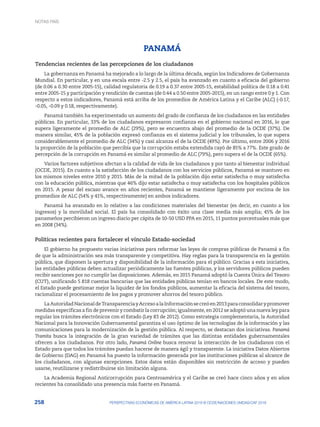 258 PERSPECTIVAS ECONÓMICAS DE AMÉRICA LATINA 2018 © OCDE/NACIONES UNIDAS/CAF 2018
PANAMÁ
Tendencias recientes de las percepciones de los ciudadanos
La gobernanza en Panamá ha mejorado a lo largo de la última década, según los Indicadores de Gobernanza
Mundial. En particular, y en una escala entre -2.5 y 2.5, el país ha avanzado en cuanto a eficacia del gobierno
(de 0.06 a 0.30 entre 2005-15), calidad regulatoria de 0.19 a 0.37 entre 2005-15, estabilidad política de 0.18 a 0.41
entre 2005-15 y participación y rendición de cuentas (de 0.44 a 0.50 entre 2005-2015), en un rango entre 0 y 1. Con
respecto a estos indicadores, Panamá está arriba de los promedios de América Latina y el Caribe (ALC) (-0.17,
-0.05, -0.09 y 0.18, respectivamente).
Panamá también ha experimentado un aumento del grado de confianza de los ciudadanos en las entidades
públicas. En particular, 33% de los ciudadanos expresaron confianza en el gobierno nacional en 2016, lo que
supera ligeramente el promedio de ALC (29%), pero se encuentra abajo del promedio de la OCDE (37%). De
manera similar, 45% de la población expresó confianza en el sistema judicial y los tribunales, lo que supera
considerablemente el promedio de ALC (34%) y casi alcanza el de la OCDE (49%). Por último, entre 2006 y 2016
la proporción de la población que percibía que la corrupción estaba extendida cayó de 85% a 77%. Este grado de
percepción de la corrupción en Panamá es similar al promedio de ALC (79%), pero supera el de la OCDE (65%).
Varios factores subjetivos afectan a la calidad de vida de los ciudadanos y por tanto al bienestar individual
(OCDE, 2015). En cuanto a la satisfacción de los ciudadanos con los servicios públicos, Panamá se mantuvo en
los mismos niveles entre 2010 y 2015. Más de la mitad de la población dijo estar satisfecha o muy satisfecha
con la educación pública, mientras que 46% dijo estar satisfecha o muy satisfecha con los hospitales públicos
en 2015. A pesar del escaso avance en años recientes, Panamá se mantiene ligeramente por encima de los
promedios de ALC (54% y 41%, respectivamente) en ambos indicadores.
Panamá ha avanzado en lo relativo a las condiciones materiales del bienestar (es decir, en cuanto a los
ingresos) y la movilidad social. El país ha consolidado con éxito una clase media más amplia; 45% de los
panameños percibieron un ingreso diario per cápita de 10-50 USD PPA en 2015, 11 puntos porcentuales más que
en 2008 (34%).
Políticas recientes para fortalecer el vínculo Estado-sociedad
El gobierno ha propuesto varias iniciativas para reformar las leyes de compras públicas de Panamá a fin
de que la administración sea más transparente y competitiva. Hay reglas para la transparencia en la gestión
pública, que disponen la apertura y disponibilidad de la información para el público. Gracias a esta iniciativa,
las entidades públicas deben actualizar periódicamente las fuentes públicas, y los servidores públicos pueden
recibir sanciones por no cumplir las disposiciones. Además, en 2015 Panamá adoptó la Cuenta Única del Tesoro
(CUT), unificando 5 818 cuentas bancarias que las entidades públicas tenían en bancos locales. De este modo,
el Estado puede gestionar mejor la liquidez de los fondos públicos, aumentar la eficacia del sistema del tesoro,
racionalizar el procesamiento de los pagos y promover ahorros del tesoro público.
LaAutoridadNacionaldeTransparenciayAccesoalaInformaciónsecreóen2013paraconsolidarypromover
medidas específicas a fin de prevenir y combatir la corrupción; igualmente, en 2012 se adoptó una nueva ley para
regular los trámites electrónicos con el Estado (Ley 83 de 2012). Como estrategia complementaria, la Autoridad
Nacional para la Innovación Gubernamental garantiza el uso óptimo de las tecnologías de la información y las
comunicaciones para la modernización de la gestión pública. Al respecto, se destacan dos iniciativas. Panamá
Tramita busca la integración de la gran variedad de trámites que las distintas entidades gubernamentales
ofrecen a los ciudadanos. Por otro lado, Panamá Online busca renovar la interacción de los ciudadanos con el
Estado para que todos los trámites puedan hacerse de manera ágil y transparente. La iniciativa Datos Abiertos
de Gobierno (DAG) en Panamá ha puesto la información generada por las instituciones públicas al alcance de
los ciudadanos, con algunas excepciones. Estos datos están disponibles sin restricción de acceso y pueden
usarse, reutilizarse y redistribuirse sin limitación alguna.
La Academia Regional Anticorrupción para Centroamérica y el Caribe se creó hace cinco años y en años
recientes ha consolidado una presencia más fuerte en Panamá.
NOTAS PAÍS
 