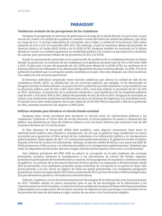 260 PERSPECTIVAS ECONÓMICAS DE AMÉRICA LATINA 2018 © OCDE/NACIONES UNIDAS/CAF 2018
PARAGUAY
Tendencias recientes de las percepciones de los ciudadanos
Paraguay ha progresado en términos de gobernanza a lo largo de la última década. En particular, el país
avanzó en cuanto a la calidad de su gobierno, medida a través del índice de calidad del gobierno, que tiene
un rango de 0 a 1 e incluye indicadores de corrupción, ley y orden, y calidad de la burocracia. Este índice
aumentó de 0.25 a 0.31 en el periodo 2005-2015. Sin embargo, el país se mantiene debajo del promedio de
América Latina y el Caribe (ALC) (0.44) y de la OCDE (0.78). Paraguay también ha avanzado en la última
década en cuanto a su calidad regulatoria, su estabilidad política y en cuanto a la participación y rendición
de cuentas, pero permanece debajo de los promedios de ALC y la OCDE.
El país ha permanecido estancado en la construcción de confianza de la ciudadanía durante la última
década. En particular, la confianza de los ciudadanos en el gobierno nacional cayó de 31% a 28% entre 2006
y 2016. El país está a la par del promedio de ALC (29%) pero debajo de la OCDE (37%). La confianza en el
sistema judicial y los tribunales se ha deteriorado ligeramente durante la última década. En 2006, 75% de la
población manifestó que la corrupción estaba extendida en el país. Diez años después, las cifras muestran
una mejora de solo un punto porcentual.
El bienestar individual comprende varios factores subjetivos que afectan la calidad de vida de los
ciudadanos (OCDE, 2015). La satisfacción con los servicios públicos, por ejemplo, se ha deteriorado en
Paraguay durante la última década. La proporción de la población que está satisfecha o muy satisfecha con
la educación pública cayó de 53% a 44% entre 2010 y 2015, nivel muy inferior al promedio de ALC de 54%
en 2015. Asimismo, la proporción de la población satisfecha o muy satisfecha con los hospitales públicos
cayó de 49% a 33% entre 2010 y 2015, debajo del promedio de ALC de 41% en 2015. Paraguay ha avanzado en
cuanto a las condiciones materiales del bienestar (es decir, en términos de ingresos) y a la movilidad social.
El tamaño de la clase media (ingreso diario per cápita de 10-50 USD PPA) se expandió a 38% de la población
en 2015, aumento sustancial con respecto a 2005 (22%).
Políticas recientes para fortalecer el vínculo Estado-sociedad
Paraguay tiene varias iniciativas para fortalecer el vínculo entre las instituciones públicas y los
ciudadanos. Conforme al Tercer Plan de Acción Nacional, el actual gobierno ha puesto a disposición del
público una plataforma en línea de Gobierno Abierto y otra de Datos Abiertos que contienen más de 200
conjuntos de datos de 115 instituciones.
El Plan Nacional de Desarrollo (PND) 2030 establece como objetivo transversal clave hacer la
administración pública más eficiente y transparente. De ahí que el gobierno haya establecido un marco
normativo para garantizar el libre acceso de los ciudadanos a la información pública y la transparencia
gubernamental. Hasta agosto de 2017, 127 instituciones gubernamentales y 35 gobiernos locales se habían
sumado al Portal de Acceso a la Información. Además, un decreto (10044 de 2012) y una nueva ley (5282 de
2014) promueven el libre acceso a la información pública y la transparencia gubernamental. Disponen que
todas las dependencias del poder ejecutivo tengan oficinas anticorrupción y de acceso a la información.
Otro objetivo prioritario del PND 2030 es reducir la corrupción en el país mediante dos acciones
principales: primera, fomentar la transparencia y los mecanismos de control del Estado; segunda,
aumentar la participación de los beneficiarios y usuarios de los programas de monitoreo a distintos niveles
de gobierno. La creación de la Secretaría Nacional Anticorrupción y su expansión y fortalecimiento desde
2012 ha permitido a los ciudadanos presentar quejas anónimas de corrupción en un portal en línea. Este
portal permite, a su vez, llevar un registro de todas las quejas presentadas. Los ciudadanos paraguayos
presentaron cientos de quejas desde 2012 hasta comienzos de 2017, que han derivado en 828 investigaciones,
233 procedimientos penales y 164 auditorías administrativas.
Además, el gobierno creó la Secretaría Nacional de Tecnologías de la Información y las Comunicaciones
en 2013. También adoptó un marco normativo para el uso de las tecnologías de la información y las
comunicacionesenelsectorpúblico.AnivellocalsehanestablecidoConsejosdeDesarrolloDepartamentales
y Municipales en la mayor parte del territorio nacional. Su objetivo es hacer participar a la sociedad civil en
los procesos de toma de decisiones y exigir cuentas de sus actos a los funcionarios elegidos.
NOTAS PAÍS
 