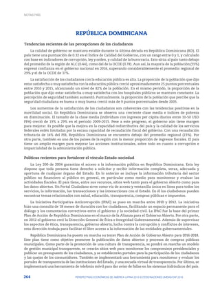 264 PERSPECTIVAS ECONÓMICAS DE AMÉRICA LATINA 2018 © OCDE/NACIONES UNIDAS/CAF 2018
REPÚBLICA DOMINICANA
Tendencias recientes de las percepciones de los ciudadanos
La calidad de gobierno se mantuvo estable durante la última década en República Dominicana (RD). El
país tiene una puntuación de 0.32 en el Índice de Calidad del Gobierno, con un rango entre 0 y 1, y calculado
con base en indicadores de corrupción, ley y orden, y calidad de la burocracia. Esto sitúa al país tanto debajo
del promedio de la región de ALC (0.44), como del de la OCDE (0.78). Aun así, la mayoría de la población (55%)
expresó confianza en el gobierno nacional en 2016, superando considerablemente el promedio regional de
29% y el de la OCDE de 37%.
La satisfacción de los ciudadanos con la educación pública es alta. La proporción de la población que dijo
estar satisfecha o muy satisfecha con la educación pública creció aproximadamente 25 puntos porcentuales
entre 2010 y 2015, alcanzando un nivel de 82% de la población. En el mismo periodo, la proporción de la
población que dijo estar satisfecha o muy satisfecha con los hospitales públicos se mantuvo constante. La
percepción de seguridad también aumentó. Puntualmente, la proporción de la población que percibe que la
seguridad ciudadana es buena o muy buena creció más de 9 puntos porcentuales desde 2005.
Los aumentos de la satisfacción de los ciudadanos son coherentes con las tendencias positivas en la
movilidad social. En República Dominicana se observa una creciente clase media e índices de pobreza
en disminución. El tamaño de la clase media (individuos con ingresos per cápita diarios entre 10-50 USD
PPA) creció de 19% a 29% en el periodo 2009-2015. Pese a este progreso, el gobierno aún tiene margen
para mejorar. Es posible que la mejora en la capacidad redistributiva del país y la calidad de los servicios
federales estén limitadas por la escasa capacidad de recaudación fiscal del gobierno. Con una recaudación
tributaria de 14% del PIB, República Dominicana se encuentra debajo del promedio regional (23%). Por
otra parte, también es uno de los países de la región con la menor proporción de ingresos fiscales. El país
tiene un amplio margen para mejorar las acciones institucionales, sobre todo en cuanto a corrupción e
imparcialidad de la administración pública.
Políticas recientes para fortalecer el vínculo Estado-sociedad
La Ley 200 de 2004 garantiza el acceso a la información pública en República Dominicana. Esta ley
dispone que toda persona tiene derecho a solicitar y recibir información completa, veraz, adecuada y
oportuna de cualquier órgano del Estado. En lo anterior se incluye la información tributaria del sector
público no financiero al público en general, en particular como medio para monitorear y evaluar las
actividades fiscales. El país tiene, entre sus recursos, sitios web tanto para el gobierno abierto como para
los datos abiertos. Un Portal Ciudadano sirve como vía de acceso y ventanilla única en línea para todos los
servicios, la información, las transacciones y las interacciones con el Estado. En él los ciudadanos pueden
encontrar temas relacionados con salud, educación, transparencia, compras públicas e impuestos.
La Iniciativa Participativa Anticorrupción (IPAC) se puso en marcha entre 2010 y 2012. La iniciativa
hizo una consulta de 18 meses de duración con los ciudadanos, facilitando un espacio permanente para el
diálogo y los comentarios correctivos entre el gobierno y la sociedad civil. La IPAC fue la base del primer
Plan de Acción de República Dominicana en el marco de la Alianza para el Gobierno Abierto. Por otra parte,
en 2012 el gobierno creó la Dirección General de Ética e Integridad Gubernamental. Además de supervisar
los aspectos de ética, transparencia, gobierno abierto, lucha contra la corrupción y conflictos de intereses,
esta dirección trabaja para facilitar el libre acceso a la información de las entidades gubernamentales.
República Dominicana ha puesto en marcha su tercer Plan de Acción de Gobierno Abierto para 2016‑2018.
Este plan tiene como objetivo promover la publicación de datos abiertos y procesos de compras públicas
municipales. Como parte de la promoción de una cultura de transparencia, se pondrá en marcha un modelo
de gestión municipal transparente, se crearán sitios web para monitorear los compromisos presidenciales y
publicar un presupuesto de los ciudadanos, y se establecerán portales para la participación de los ciudadanos
y las quejas de los consumidores. También se implementará una herramienta para monitorear y evaluar los
portales de transparencia de las instituciones del Estado, y una escuela virtual de transparencia. Por último, se
implementará una herramienta de telefonía móvil para dar aviso de fallas en los sistemas hidráulicos del país.
NOTAS PAÍS
 
