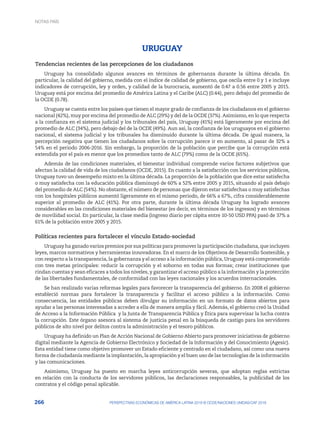 266 PERSPECTIVAS ECONÓMICAS DE AMÉRICA LATINA 2018 © OCDE/NACIONES UNIDAS/CAF 2018
URUGUAY
Tendencias recientes de las percepciones de los ciudadanos
Uruguay ha consolidado algunos avances en términos de gobernanza durante la última década. En
particular, la calidad del gobierno, medida con el índice de calidad de gobierno, que oscila entre 0 y 1 e incluye
indicadores de corrupción, ley y orden, y calidad de la burocracia, aumentó de 0.47 a 0.56 entre 2005 y 2015.
Uruguay está por encima del promedio de América Latina y el Caribe (ALC) (0.44), pero debajo del promedio de
la OCDE (0.78).
Uruguay se cuenta entre los países que tienen el mayor grado de confianza de los ciudadanos en el gobierno
nacional (42%), muy por encima del promedio de ALC (29%) y del de la OCDE (37%). Asimismo, en lo que respecta
a la confianza en el sistema judicial y los tribunales del país, Uruguay (41%) está ligeramente por encima del
promedio de ALC (34%), pero debajo del de la OCDE (49%). Aun así, la confianza de los uruguayos en el gobierno
nacional, el sistema judicial y los tribunales ha disminuido durante la última década. De igual manera, la
percepción negativa que tienen los ciudadanos sobre la corrupción parece ir en aumento, al pasar de 32% a
54% en el periodo 2006-2016. Sin embargo, la proporción de la población que percibe que la corrupción está
extendida por el país es menor que los promedios tanto de ALC (79%) como de la OCDE (65%).
Además de las condiciones materiales, el bienestar individual comprende varios factores subjetivos que
afectan la calidad de vida de los ciudadanos (OCDE, 2015). En cuanto a la satisfacción con los servicios públicos,
Uruguay tuvo un desempeño mixto en la última década. La proporción de la población que dice estar satisfecha
o muy satisfecha con la educación pública disminuyó de 60% a 52% entre 2005 y 2015, situando al país debajo
del promedio de ALC (54%). No obstante, el número de personas que dijeron estar satisfechas o muy satisfechas
con los hospitales públicos aumentó ligeramente en el mismo periodo, de 66% a 67%, cifra considerablemente
superior al promedio de ALC (41%). Por otra parte, durante la última década Uruguay ha logrado avances
considerables en las condiciones materiales del bienestar (es decir, en términos de los ingresos) y en términos
de movilidad social. En particular, la clase media (ingreso diario per cápita entre 10-50 USD PPA) pasó de 37% a
61% de la población entre 2005 y 2015.
Políticas recientes para fortalecer el vínculo Estado-sociedad
Uruguay ha ganado varios premios por sus políticas para promover la participación ciudadana, que incluyen
leyes, marcos normativos y herramientas innovadoras. En el marco de los Objetivos de Desarrollo Sostenible, y
con respecto a la transparencia, la gobernanza y el acceso a la información pública, Uruguay está comprometido
con tres metas principales: reducir la corrupción y el soborno en todas sus formas; crear instituciones que
rindan cuentas y sean eficaces a todos los niveles, y garantizar el acceso público a la información y la protección
de las libertades fundamentales, de conformidad con las leyes nacionales y los acuerdos internacionales.
Se han realizado varias reformas legales para favorecer la transparencia del gobierno. En 2008 el gobierno
estableció normas para fortalecer la transparencia y facilitar el acceso público a la información. Como
consecuencia, las entidades públicas deben divulgar su información en un formato de datos abiertos para
ayudar a las personas interesadas a acceder a ella de manera amplia y fácil. Además, el gobierno creó la Unidad
de Acceso a la Información Pública y la Junta de Transparencia Pública y Ética para supervisar la lucha contra
la corrupción. Este órgano asesora al sistema de justicia penal en la búsqueda de castigo para los servidores
públicos de alto nivel por delitos contra la administración y el tesoro públicos.
Uruguay ha definido un Plan de Acción Nacional de Gobierno Abierto para promover iniciativas de gobierno
digital mediante la Agencia de Gobierno Electrónico y Sociedad de la Información y del Conocimiento (Agesic).
Esta entidad tiene como objetivo promover un Estado eficiente y centrado en el ciudadano, así como una nueva
forma de ciudadanía mediante la implantación, la apropiación y el buen uso de las tecnologías de la información
y las comunicaciones.
Asimismo, Uruguay ha puesto en marcha leyes anticorrupción severas, que adoptan reglas estrictas
en relación con la conducta de los servidores públicos, las declaraciones responsables, la publicidad de los
contratos y el código penal aplicable.
NOTAS PAÍS
 