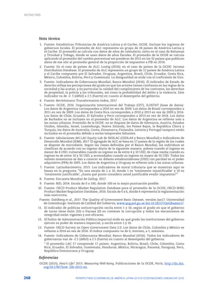 268 PERSPECTIVAS ECONÓMICAS DE AMÉRICA LATINA 2018 © OCDE/NACIONES UNIDAS/CAF 2018
Nota técnica
1.	 Fuente: Estadísticas Tributarias de América Latina y el Caribe, OCDE. Excluye los ingresos de
gobiernos locales. El promedio de ALC representa un grupo de 24 países de América Latina y
el Caribe. El promedio se calcula con datos de años de calendario, salvo en el caso de Bahamas
y Trinidad y Tobago, donde se usan datos de años fiscales. El promedio de la OCDE se calcula
aplicando el promedio del cambio porcentual sin ponderar de 2015 en los 32 países que publican
datos de ese año al promedio general de la proporción de impuestos a PIB en 2014.
2.	 Fuente: En el caso de países de ALC: Lustig (2016); en el caso de países de la OCDE: Income
Distribution Database. El promedio de ALC representa un grupo de 12 países de América Latina
y el Caribe compuesto por El Salvador, Uruguay, Argentina, Brasil, Chile, Ecuador, Costa Rica,
México, Colombia, Bolivia, Perú y Guatemala. La desigualdad se mide con el coeficiente de Gini.
3.	 Fuente: Indicadores de Gobernanza Mundial, Banco Mundial (2016). El indicador de Estado de
derecho refleja las percepciones del grado en que los actores tienen confianza en las reglas de la
sociedad y las acatan, y en particular la calidad del cumplimiento de los contratos, los derechos
de propiedad, la policía y los tribunales, así como la probabilidad del delito y la violencia. Este
indicador va de -2 .5 (débil) a 2.5 (fuerte) en cuanto al desempeño del gobierno.
4.	 Fuente: Bertelsmann Transformation Index, 2017.
5.	 Fuente: OCDE, 2016. Organización Internacional del Trabajo (OIT), ILOSTAT (base de datos).
Los datos de Argentina corresponden a 2010 en vez de 2009. Los datos de Brasil corresponden a
2011 en vez de 2009. Los datos de Costa Rica corresponden a 2010 y 2013 en vez de 2009 y 2014.
Los datos de Chile, Ecuador, El Salvador y Perú corresponden a 2013 en vez de 2014. Los datos
de Barbados no se incluyen en el promedio de ALC. Los datos de Argentina se refieren solo a
las zonas urbanas. Promedio de la OCDE: no se dispone de datos de Alemania, Austria, Estados
Unidos, Islandia, Israel, Luxemburgo, Nueva Zelanda, los Países Bajos, la República Checa y
Turquía; los datos de Australia, Corea, Dinamarca, Finlandia, Letonia y Portugal tampoco están
incluidos en el promedio debido a series temporales faltantes.
6.	 Fuente: tabulaciones del LAC Equity Lab de SEDLAC (CEDLAS y Banco Mundial) e Indicadores de
Desarrollo Mundial (IDM), 2017. El agregado de ALC se basa en 17 países de la región de los cuales
se dispone de microdatos. Según las clases definidas por el Banco Mundial, los individuos se
clasifican de acuerdo con su ingreso diario de la siguiente manera: pobres cuando el ingreso es
menor de 4 USD, vulnerables cuando su ingreso es de entre 4 y 10 USD, de clase media cuando su
ingreso es de entre 10 y 50 USD, y acomodados cuando su ingreso es mayor de 50 USD. Todos los
valores monetarios se dan a conocer en dólares estadounidenses (USD) con paridad en el poder
adquisitivo (PPA) de 2005. Los datos de Argentina y Uruguay se refieren solo a las zonas urbanas.
7.	 Fuente: Latinobarómetro, 2015. Los indicadores de moral tributaria que se muestran aquí se
basan en la pregunta: “En una escala de 1 a 10, donde 1 es ‘totalmente injustificable’ y 10 es
‘totalmente justificable’, ¿hasta qué punto considera usted justificable evadir impuestos?”
8.	 Fuente: Encuesta Mundial de Gallup, 2017.
9.	 Fuente: BID, 2014. Escala de 0 a 100, donde 100 es la mejor puntuación posible.
10.	 Fuente: OECD Product Market Regulation Database para el promedio de la OCDE; OECD-WBG
Product Market Regulation Database, 2016. Escala de 0 a 6, donde 6 representa la reglamentación
más restrictiva.
Fuente: Dahlberg et al., 2017. The Quality of Government Basic Dataset, versión Jan17. Universidad
de Gotemburgo: Instituto de Calidad del Gobierno, www.qog.pol.gu.se doi:10.18157/QoGBasJan17.
11.	 El indicador de políticas anticorrupción oscila entre 1 y 10, según el grado en que el gobierno
de turno tiene éxito (10) o fracasa (0) en contener la corrupción y todos los mecanismos de
integridad están vigentes y son eficaces.
12.	 El Índice de Administración Pública Imparcial mide en qué grado las instituciones del gobierno
ejercen su poder de manera imparcial, y oscila entre 1 y 10.
13.	 Fuente: OECD Survey on Open Government Data 2.0. Los datos de Chile, Colombia y México se
refieren a 2014 en vez de 2016. El índice compuesto va de 0, mínimo, a 1, máximo.
14.	 Fuente: Indicadores de Gobernanza Mundial, Banco Mundial (2016). Todos los indicadores de
gobernanza van de -2.5 (débil) a 2.5 (fuerte) en cuanto al desempeño del gobierno.
* El promedio LAC 17 comprende 17 países: Argentina, Bolivia, Brasil, Chile, Colombia, Costa
Rica, Ecuador, El Salvador, Guatemala, Honduras, México, Nicaragua, Panamá, Paraguay, Perú,
República Dominicana y Uruguay.
Referencias
OCDE (2015), How’s Life? 2015: Measuring Well-being, Publicaciones de la OCDE, París, http://dx.doi.
org/10.1787/how_life-2015-en.
NOTAS PAÍS
 