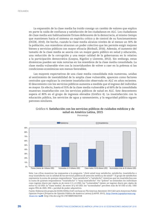 26 PERSPECTIVAS ECONÓMICAS DE AMÉRICA LATINA 2018: © OCDE/NACIONES UNIDAS/CAF 2018
La expansión de la clase media ha traído consigo un cambio de valores que explica
en parte la caída de confianza y satisfacción de los ciudadanos en ALC. Los ciudadanos
de clase media son habitualmente firmes defensores de la democracia, al mismo tiempo
que mantienen hacia el sistema un espíritu crítico y de control de su funcionamiento
(OCDE, 2010). De hecho, cuando la clase media alcanza niveles de al menos un 30% de
la población, sus miembros alcanzan un poder colectivo que les permite exigir mejores
bienes y servicios públicos con mayor eficacia (Birdsall, 2016). Además, el aumento del
tamaño de la clase media se asocia con un mayor gasto público en salud y educación,
una reducción de la corrupción y una mejor calidad de la gobernanza en lo relativo
a la participación democrática (Loayza, Rigolini y Llorente, 2012). Sin embargo, estas
dinámicas pueden ser más notorias en los miembros de la clase media consolidada. La
clase media vulnerable vive con la incertidumbre de volver a caer en la pobreza si las
condiciones económicas son menos favorables.
Las mayores expectativas de una clase media consolidada más numerosa, unidas
al sentimiento de inestabilidad de la amplia clase vulnerable, aparecen como factores
centrales que explican la creciente insatisfacción observada en ALC en años recientes.
El descontento con los servicios públicos aumenta a medida que el ingreso del individuo
es mayor. En efecto, hasta el 55% de la clase media vulnerable y el 60% de la consolidada
muestran insatisfacción con los servicios públicos de salud en ALC. Este descontento
supera el 80% en el grupo de ingresos elevados (Gráfico 4). La insatisfacción con la
educación pública, los servicios de agua y saneamiento, y la seguridad pública siguen
patrones similares.
Gráfico 4. Satisfacción con los servicios públicos de cuidados médicos y de
salud en América Latina, 2015
Porcentaje
0%
10%
20%
30%
40%
50%
60%
70%
80%
90%
Pobres (menos de 4 dólares USD) Vulnerables (4-10 dólares USD) Clase media (10-50 dólares USD) Acomodados (más de 50 dólares USD)
Satisfechos Insatisfechos
Nota: Las cifras muestran las respuestas a la pregunta: “¿Está usted muy satisfecho, satisfecho, insatisfecho o
muy insatisfecho con la calidad de los servicios públicos de atención médica y de salud?”. El grupo de satisfechos
representa la suma de quienes respondieron “muy satisfecho” o “satisfecho”, mientras que los insatisfechos son
la suma de quienes respondieron “insatisfecho” o “muy insatisfecho”. Por “pobres” se entienden los individuos
cuyo ingreso diario per cápita es de entre 2.5 y 4 USD; los “vulnerables” tienen un ingreso diario per cápita de
entre 4 y 10 USD; la “clase media”, de entre 10 y 50 USD; los “acomodados” perciben más de 50 USD al día. USD
según PPA de 2005. PPA = paridad de poder adquisitivo.
Fuente: Elaboración propia de OCDE/CEPAL/CAF con base en The Americas-Barometer 2015 del Latin American Public
Opinion Project [Proyecto de Opinión Pública de América Latina] (LAPOP, 2015), http://www.LapopSurveys.org.
12 http://dx.doi.org/10.1787/888933663338
RESUMEN
 
