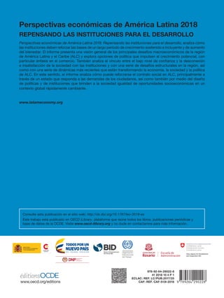 Perspectivas económicas de América Latina 2018
Repensando las instituciones para el desarrollo
Perspectivas económicas de América Latina 2018: Repensando las instituciones para el desarrollo, analiza cómo
las instituciones deben reforzar las bases de un largo período de crecimiento sostenido e incluyente y de aumento
del bienestar. El informe presenta una visión general de los principales desafíos macroeconómicos de la región
de América Latina y el Caribe (ALC) y explora opciones de política que impulsen el crecimiento potencial, con
particular énfasis en el comercio. También analiza el vínculo entre el bajo nivel de confianza y la desconexión
e insatisfacción de la sociedad con las instituciones y con una serie de desafíos estructurales en la región, así
como con una serie de dinámicas más recientes que están transformando la economía, la sociedad y la política
de ALC. En este sentido, el informe analiza cómo puede reforzarse el contrato social en ALC, principalmente a
través de un estado que responda a las demandas de los ciudadanos, así como también por medio del diseño
de políticas y de instituciones que brinden a la sociedad igualdad de oportunidades socioeconómicas en un
contexto global rápidamente cambiante.
www.latameconomy.org
978-92-64-29022-8
41 2018 10 4 P 1
ECLAC: Ref. LC/PUB.2017/25
CAF: REF. CAF-513i-2018
MINISTERIO
DE ASUNTOS EXTERIORES
Y DE COOPERACIÓN
Consulte esta publicación en el sitio web: http://dx.doi.org/10.1787/leo-2018-es
Este trabajo está publicado en OECD iLibrary, plataforma que reúne todos los libros, publicaciones periódicas y
base de datos de la OCDE. Visite www.oecd-ilibrary.org y no dude en contactarnos para más información.
 
