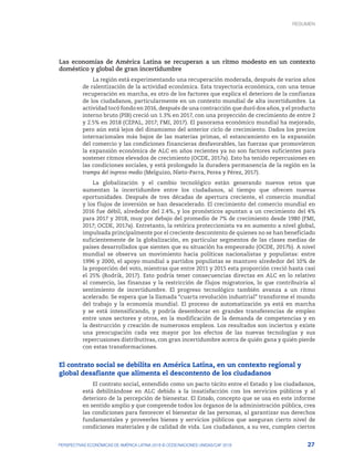 27
PERSPECTIVAS ECONÓMICAS DE AMÉRICA LATINA 2018 © OCDE/NACIONES UNIDAS/CAF 2018
Las economías de América Latina se recuperan a un ritmo modesto en un contexto
doméstico y global de gran incertidumbre
La región está experimentando una recuperación moderada, después de varios años
de ralentización de la actividad económica. Esta trayectoria económica, con una tenue
recuperación en marcha, es otro de los factores que explica el deterioro de la confianza
de los ciudadanos, particularmente en un contexto mundial de alta incertidumbre. La
actividad tocó fondo en 2016, después de una contracción que duró dos años, y el producto
interno bruto (PIB) creció un 1.3% en 2017, con una proyección de crecimiento de entre 2
y 2.5% en 2018 (CEPAL, 2017; FMI, 2017). El panorama económico mundial ha mejorado,
pero aún está lejos del dinamismo del anterior ciclo de crecimiento. Dados los precios
internacionales más bajos de las materias primas, el estancamiento en la expansión
del comercio y las condiciones financieras desfavorables, las fuerzas que promovieron
la expansión económica de ALC en años recientes ya no son factores suficientes para
sostener ritmos elevados de crecimiento (OCDE, 2017a). Esto ha tenido repercusiones en
las condiciones sociales, y está prolongado la duradera permanencia de la región en la
trampa del ingreso medio (Melguizo, Nieto-Parra, Perea y Pérez, 2017).
La globalización y el cambio tecnológico están generando nuevos retos que
aumentan la incertidumbre entre los ciudadanos, al tiempo que ofrecen nuevas
oportunidades. Después de tres décadas de apertura creciente, el comercio mundial
y los flujos de inversión se han desacelerado. El crecimiento del comercio mundial en
2016 fue débil, alrededor del 2.4%, y los pronósticos apuntan a un crecimiento del 4%
para 2017 y 2018, muy por debajo del promedio de 7% de crecimiento desde 1980 (FMI,
2017; OCDE, 2017a). Entretanto, la retórica proteccionista va en aumento a nivel global,
impulsada principalmente por el creciente descontento de quienes no se han beneficiado
suficientemente de la globalización, en particular segmentos de las clases medias de
países desarrollados que sienten que su situación ha empeorado (OCDE, 2017b). A nivel
mundial se observa un movimiento hacia políticas nacionalistas y populistas: entre
1996 y 2000, el apoyo mundial a partidos populistas se mantuvo alrededor del 10% de
la proporción del voto, mientras que entre 2011 y 2015 esta proporción creció hasta casi
el 25% (Rodrik, 2017). Esto podría tener consecuencias directas en ALC en lo relativo
al comercio, las finanzas y la restricción de flujos migratorios, lo que contribuiría al
sentimiento de incertidumbre. El progreso tecnológico también avanza a un ritmo
acelerado. Se espera que la llamada “cuarta revolución industrial” transforme el mundo
del trabajo y la economía mundial. El proceso de automatización ya está en marcha
y se está intensificando, y podría desembocar en grandes transferencias de empleo
entre unos sectores y otros, en la modificación de la demanda de competencias y en
la destrucción y creación de numerosos empleos. Los resultados son inciertos y existe
una preocupación cada vez mayor por los efectos de las nuevas tecnologías y sus
repercusiones distributivas, con gran incertidumbre acerca de quién gana y quién pierde
con estas transformaciones.
El contrato social se debilita en América Latina, en un contexto regional y
global desafiante que alimenta el descontento de los ciudadanos
El contrato social, entendido como un pacto tácito entre el Estado y los ciudadanos,
está debilitándose en ALC debido a la insatisfacción con los servicios públicos y al
deterioro de la percepción de bienestar. El Estado, concepto que se usa en este informe
en sentido amplio y que comprende todos los órganos de la administración pública, crea
las condiciones para favorecer el bienestar de las personas, al garantizar sus derechos
fundamentales y proveerles bienes y servicios públicos que aseguran cierto nivel de
condiciones materiales y de calidad de vida. Los ciudadanos, a su vez, cumplen ciertos
RESUMEN : REPENSANDO LAS INSTITUCIONES PARA EL DESARROLLO
RESUMEN
 