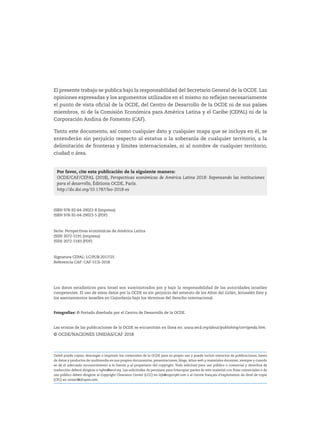 El presente trabajo se publica bajo la responsabilidad del Secretario General de la OCDE. Las
opiniones expresadas y los argumentos utilizados en el mismo no reflejan necesariamente
el punto de vista oficial de la OCDE, del Centro de Desarrollo de la OCDE ni de sus países
miembros, ni de la Comisión Económica para América Latina y el Caribe (CEPAL) ni de la
Corporación Andina de Fomento (CAF).
Tanto este documento, así como cualquier dato y cualquier mapa que se incluya en él, se
entenderán sin perjuicio respecto al estatus o la soberanía de cualquier territorio, a la
delimitación de fronteras y límites internacionales, ni al nombre de cualquier territorio,
ciudad o área.
ISBN 978-92-64-29022-8 (impresa)
ISBN 978-92-64-29023-5 (PDF)
Serie: Perspectivas económicas de América Latina
ISSN 2072-5191 (impresa)
ISSN 2072-5183 (PDF)
Signatura CEPAL: LC/PUB.2017/25
Referencia CAF: CAF-513i-2018
Los datos estadísticos para Israel son suministrados por y bajo la responsabilidad de las autoridades israelíes
competentes. El uso de estos datos por la OCDE es sin perjuicio del estatuto de los Altos del Golán, Jerusalén Este y
los asentamientos israelíes en Cisjordania bajo los términos del derecho internacional.
Fotografías: © Portada diseñada por el Centro de Desarrollo de la OCDE.
Las erratas de las publicaciones de la OCDE se encuentran en línea en: www.oecd.org/about/publishing/corrigenda.htm.
© OCDE/NACIONES UNIDAS/CAF 2018
Usted puede copiar, descargar o imprimir los contenidos de la OCDE para su propio uso y puede incluir extractos de publicaciones, bases
de datos y productos de multimedia en sus propios documentos, presentaciones, blogs, sitios web y materiales docentes, siempre y cuando
se dé el adecuado reconocimiento a la fuente y al propietario del copyright. Toda solicitud para uso público o comercial y derechos de
traducción deberá dirigirse a rights@oecd.org. Las solicitudes de permisos para fotocopiar partes de este material con fines comerciales o de
uso público deben dirigirse al Copyright Clearance Center (CCC) en info@copyright.com o al Centre français d’exploitation du droit de copie
(CFC) en contact@cfcopies.com.
Por favor, cite esta publicación de la siguiente manera:
OCDE/CAF/CEPAL (2018), Perspectivas económicas de América Latina 2018: Repensando las instituciones
para el desarrollo, Éditions OCDE, París.
http://dx.doi.org/10.1787/leo-2018-es
 