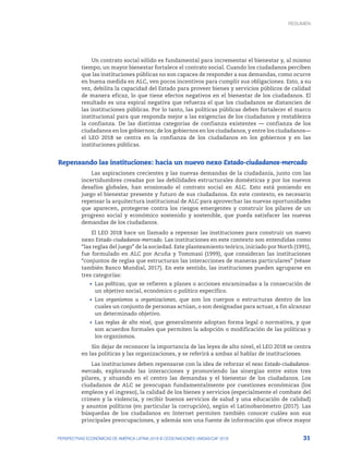 31
PERSPECTIVAS ECONÓMICAS DE AMÉRICA LATINA 2018 © OCDE/NACIONES UNIDAS/CAF 2018
Un contrato social sólido es fundamental para incrementar el bienestar y, al mismo
tiempo, un mayor bienestar fortalece el contrato social. Cuando los ciudadanos perciben
que las instituciones públicas no son capaces de responder a sus demandas, como ocurre
en buena medida en ALC, ven pocos incentivos para cumplir sus obligaciones. Esto, a su
vez, debilita la capacidad del Estado para proveer bienes y servicios públicos de calidad
de manera eficaz, lo que tiene efectos negativos en el bienestar de los ciudadanos. El
resultado es una espiral negativa que refuerza el que los ciudadanos se distancien de
las instituciones públicas. Por lo tanto, las políticas públicas deben fortalecer el marco
institucional para que responda mejor a las exigencias de los ciudadanos y restablezca
la confianza. De las distintas categorías de confianza existentes — confianza de los
ciudadanos en los gobiernos; de los gobiernos en los ciudadanos, y entre los ciudadanos—
el LEO 2018 se centra en la confianza de los ciudadanos en los gobiernos y en las
instituciones públicas.
Repensando las instituciones: hacia un nuevo nexo Estado-ciudadanos-mercado
Las aspiraciones crecientes y las nuevas demandas de la ciudadanía, junto con las
incertidumbres creadas por las debilidades estructurales domésticas y por los nuevos
desafíos globales, han erosionado el contrato social en ALC. Esto está poniendo en
juego el bienestar presente y futuro de sus ciudadanos. En este contexto, es necesario
repensar la arquitectura institucional de ALC para aprovechar las nuevas oportunidades
que aparecen, protegerse contra los riesgos emergentes y construir los pilares de un
progreso social y económico sostenido y sostenible, que pueda satisfacer las nuevas
demandas de los ciudadanos.
El LEO 2018 hace un llamado a repensar las instituciones para construir un nuevo
nexo Estado-ciudadanos-mercado. Las instituciones en este contexto son entendidas como
“las reglas del juego” de la sociedad. Este planteamiento teórico, iniciado por North (1991),
fue formulado en ALC por Acuña y Tommasi (1999), que consideran las instituciones
“conjuntos de reglas que estructuran las interacciones de maneras particulares” (véase
también Banco Mundial, 2017). En este sentido, las instituciones pueden agruparse en
tres categorías:
•	 Las políticas, que se refieren a planes o acciones encaminadas a la consecución de
un objetivo social, económico o político específico.
•	 Los organismos u organizaciones, que son los cuerpos o estructuras dentro de los
cuales un conjunto de personas actúan, o son designadas para actuar, a fin alcanzar
un determinado objetivo.
•	 Las reglas de alto nivel, que generalmente adoptan forma legal o normativa, y que
son acuerdos formales que permiten la adopción o modificación de las políticas y
los organismos.
Sin dejar de reconocer la importancia de las leyes de alto nivel, el LEO 2018 se centra
en las políticas y las organizaciones, y se referirá a ambas al hablar de instituciones.
Las instituciones deben repensarse con la idea de reforzar el nexo Estado-ciudadanos-
mercado, explorando las interacciones y promoviendo las sinergias entre estos tres
pilares, y situando en el centro las demandas y el bienestar de los ciudadanos. Los
ciudadanos de ALC se preocupan fundamentalmente por cuestiones económicas (los
empleos y el ingreso), la calidad de los bienes y servicios (especialmente el combate del
crimen y la violencia, y recibir buenos servicios de salud y una educación de calidad)
y asuntos políticos (en particular la corrupción), según el Latinobarómetro (2017). Las
búsquedas de los ciudadanos en Internet permiten también conocer cuáles son sus
principales preocupaciones, y además son una fuente de información que ofrece mayor
RESUMEN : REPENSANDO LAS INSTITUCIONES PARA EL DESARROLLO
RESUMEN
 