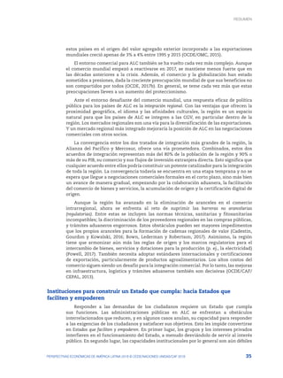 35
PERSPECTIVAS ECONÓMICAS DE AMÉRICA LATINA 2018 © OCDE/NACIONES UNIDAS/CAF 2018
estos países en el origen del valor agregado exterior incorporado a las exportaciones
mundiales creció apenas de 3% a 4% entre 1995 y 2015 (OCDE/OMC, 2015).
El entorno comercial para ALC también se ha vuelto cada vez más complejo. Aunque
el comercio mundial empezó a reactivarse en 2017, se mantiene menos fuerte que en
las décadas anteriores a la crisis. Además, el comercio y la globalización han estado
sometidos a presiones, dada la creciente preocupación mundial de que sus beneficios no
son compartidos por todos (OCDE, 2017b). En general, se teme cada vez más que estas
preocupaciones lleven a un aumento del proteccionismo.
Ante el entorno desafiante del comercio mundial, una respuesta eficaz de política
pública para los países de ALC es la integración regional. Con las ventajas que ofrecen la
proximidad geográfica, el idioma y las afinidades culturales, la región es un espacio
natural para que los países de ALC se integren a las CGV, en particular dentro de la
región. Los mercados regionales son una vía para la diversificación de las exportaciones.
Y un mercado regional más integrado mejoraría la posición de ALC en las negociaciones
comerciales con otros socios.
La convergencia entre los dos tratados de integración más grandes de la región, la
Alianza del Pacífico y Mercosur, ofrece una vía prometedora. Combinados, estos dos
acuerdos de integración representan más del 80% de la población de la región y 90% o
más de su PIB, su comercio y sus flujos de inversión extranjera directa. Esto significa que
cualquier acuerdo entre ellos podría constituir un potente catalizador para la integración
de toda la región. La convergencia todavía se encuentra en una etapa temprana y no se
espera que llegue a negociaciones comerciales formales en el corto plazo, sino más bien
un avance de manera gradual, empezando por la colaboración aduanera, la facilitación
del comercio de bienes y servicios, la acumulación de origen y la certificación digital de
origen.
Aunque la región ha avanzado en la eliminación de aranceles en el comercio
intrarregional, ahora se enfrenta al reto de suprimir las barreras no arancelarias
(regulatorias). Entre estas se incluyen las normas técnicas, sanitarias y fitosanitarias
incompatibles; la discriminación de los proveedores regionales en las compras públicas,
y trámites aduaneros engorrosos. Estos obstáculos pueden ser mayores impedimentos
que los propios aranceles para la formación de cadenas regionales de valor (Cadestin,
Gourdon y Kowalski, 2016; Bown, Lederman y Robertson, 2017). Asimismo, la región
tiene que armonizar aún más las reglas de origen y los marcos regulatorios para el
intercambio de bienes, servicios y dotaciones para la producción (p. ej., la electricidad)
(Powell, 2017). También necesita adoptar estándares internacionales y certificaciones
de exportación, particularmente de productos agroalimentarios. Los altos costos del
comercio siguen siendo un desafío para la integración comercial. Por lo tanto, las mejoras
en infraestructura, logística y trámites aduaneros también son decisivas (OCDE/CAF/
CEPAL, 2013).
Instituciones para construir un Estado que cumpla: hacia Estados que
faciliten y empoderen
Responder a las demandas de los ciudadanos requiere un Estado que cumpla
sus funciones. Las administraciones públicas en ALC se enfrentan a obstáculos
interrelacionados que reducen, y en algunos casos anulan, su capacidad para responder
a las exigencias de los ciudadanos y satisfacer sus objetivos. Esto les impide convertirse
en Estados que faciliten y empoderen. En primer lugar, los grupos y los intereses privados
interfieren en el funcionamiento del Estado, a menudo desviándolo de servir al interés
público. En segundo lugar, las capacidades institucionales por lo general son aún débiles
RESUMEN : REPENSANDO LAS INSTITUCIONES PARA EL DESARROLLO
RESUMEN
 