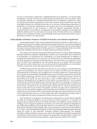 36 PERSPECTIVAS ECONÓMICAS DE AMÉRICA LATINA 2018: © OCDE/NACIONES UNIDAS/CAF 2018
en ALC, lo que limita la aplicación e implementación de las políticas. Y en tercer lugar,
los Estados a menudo carecen de canales eficaces de interacción con la sociedad, lo que
les dificulta entender las verdaderas demandas de los ciudadanos y adaptarse a ellas.
Las instituciones deben repensarse en ALC para avanzar hacia Estados que sean más
confiables, basados en el Estado de derecho, en un sistema coherente para garantizar la
integridad, y en mejores regulaciones; más capaces, para ser más eficientes y eficaces
en el cumplimiento de sus funciones a través de mayores capacidades fiscales y
administrativas; y más abiertos, transparentes e innovadores, basados en estrategias de
gobierno abierto y en el uso de nuevas fuentes de datos. El Estado debe ser un catalizador
para que los ciudadanos accedan a oportunidades y para que puedan aprovechar todo su
potencial y alcanzar sus aspiraciones.
Hacia Estados confiables: fortalecer el Estado de derecho y los sistemas regulatorios
La percepción sobre el buen funcionamiento del Estado de derecho es débil en ALC. La
mayoría de los países de la región obtienen puntuaciones inferiores a cero en los indicadores
del Banco Mundial (en una escala que va de -2.5 a 2.5). El promedio de ALC de -0.50 en 2016 se
encuentra muy por debajo del de la OCDE, que fue de 1.2 (Banco Mundial, 2016). Solo Chile,
Costa Rica, República Dominicana y Uruguay tienen puntuaciones positivas.
Para asegurar el buen funcionamiento del Estado de derecho, una estrategia amplia para
fomentar instituciones judiciales independientes y eficaces es una prioridad. Esto aumentaría
la certidumbre, la confianza de los ciudadanos y el clima empresarial al asegurar el
cumplimiento adecuado de los contratos y la protección de los derechos de propiedad.
Un buen ejemplo de esfuerzos institucionales en esta dirección es la Operación “Lava
Jato” en Brasil. Esta investigación ha sido posible gracias a la amplia reforma judicial
de fines de los años ochenta que creó una procuraduría independiente con un mandato
vitalicio y protección contra las represalias políticas (Ambrus, 2017).
El débil funcionamiento del Estado de derecho en ALC aumenta la probabilidad de
captura de las políticas, asi como el crimen y la corrupción. En 2016, ocho de cada diez
latinoamericanos afirmaron que su gobierno era corrupto (Gráfico 9). La percepción de
la corrupción ha aumentado considerablemente a partir de 2010, superando el promedio
del sudeste asiático por primera vez en una década y situándose muy por encima de
los niveles de la OCDE. En una escala de 0 a 100, la región registra 55 puntos en el
Índice de Percepción de la Corrupción de 2016, frente a un promedio de 31 en los países
miembros de la OCDE (Transparencia Internacional, 2016). Sin embargo, el aumento en
la percepción de la corrupción no tiene por qué reflejar necesariamente un aumento de
los casos de corrupción, sino que puede estar relacionado con mayores esfuerzos por
luchar contra ella, lo que la hace más visible. En efecto, aunque aún es insuficiente, el
avance en los mecanismos legales e institucionales para combatir la corrupción ha sido
importante en los últimos años, favoreciendo tanto agencias más fuertes para la lucha
contra este fenómeno como un rol más importante de la ciudadanía en la supervisión y
en la exigencias de mayor transparencia (Casas-Zamora y Carter, 2017).
Para combatir la corrupción es fundamental un sistema fuerte y transversal de integridad
en todos los niveles del gobierno y que involucre al sector privado y a la sociedad. La
mayoría de los países de ALC ya han dado prioridad a las políticas anticorrupción. Sin
embargo, hacer cumplir las políticas y promover una cultura más amplia de integridad en
las instituciones públicas y privadas sigue siendo un reto. Más aún, la evidencia sobre el
éxito de las iniciativas anticorrupción aún no es concluyente a nivel internacional (Hanna
et al., 2011). La Recomendación del Consejo de la OCDE sobre Integridad Pública propone distintas
líneas de acción en esta dirección, incluidas medidas anticorrupción. Por ejemplo,
Colombia y México podrían alcanzar una cultura de integridad más sólida incorporando
las políticas anticorrupción al Plan Nacional de Desarrollo y fortaleciendo el sistema de
control interno en las instituciones públicas, respectivamente (OCDE, 2017d; 2017e).
RESUMEN
 