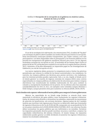 37
PERSPECTIVAS ECONÓMICAS DE AMÉRICA LATINA 2018 © OCDE/NACIONES UNIDAS/CAF 2018
Gráfico 9. Percepción de la corrupción en el gobierno en América Latina,
Sudeste de Asia y la OCDE
50
55
60
65
70
75
80
85
2006 2007 2008 2009 2010 2011 2012 2013 2014 2015 2016
América Latina y el Caribe Sudeste de Asia OCDE
%
Fuente: OCDE/CAF/CEPAL con datos de la Encuesta mundial Gallup (2017).
12 http://dx.doi.org/10.1787/888933663433
El uso de las tecnologías de la información y las comunicaciones (TIC), el análisis del “big data”
y las estrategias de gobierno abierto también son medios eficaces para limitar la corrupción.
Estas herramientas construyen Estados transparentes, que rinden cuentas y son más
participativos. Los datos disponibles sobre el presupuesto y las finanzas públicas en los
portales de transparencia del gobierno resultaron eficaces para sacar a la luz algunos
escándalos recientes de corrupción en ALC. El escándalo de los Panama Papers ilustra el
potencial de las TIC y el big data para combatir la corrupción en la región (Santiso y Roseth,
2017). Asimismo, el big data desempeñó un importante papel en las investigaciones de
Odebrecht y su red de corrupción en ALC.
Los marcos regulatorios deben promover la competencia justa y limitar las prácticas
perjudiciales que reducen la calidad de los bienes suministrados a los ciudadanos. En
concreto, las compras públicas son decisivas para prestar servicios a los ciudadanos,
pero los intereses privados pueden capturarlas. Esto, a su vez, impide al Estado servir
al interés general. La creación de órganos centrales de compras (OCC) como centros
especializados en compras públicas y la elaboración de soluciones para realizar compras
electrónicas han transformado las medidas tradicionales de ALC para combatir la
colusión y manipulación fraudulenta de los precios. En los últimos años han mejorado
considerablemente los OCC en ALC, con ejemplos como Colombia Compra Eficiente o
Chile Compra, aunque persisten retos para aumentar su eficacia (OCDE, 2017d; 2017f).
Hacia Estados más capaces: reformando el sector público para asegurar la buena gobernanza
Mejorar las capacidades de un Estado exige fortalecer su músculo fiscal, tanto
mejorando la eficiencia del gasto público como aumentando los ingresos tributarios.
Gastar de manera más eficiente y racionalizar los subsidios, mejorando los mecanismos
de selección de beneficiarios, son acciones decisivas. Algunos países de ALC también
tendrán que movilizar más ingresos para financiar su desarrollo, dado que el promedio
de ingresos tributarios en ALC es de 22.8% del PIB, comparado con un promedio de 34.3%
en los países miembros de la OCDE (OCDE/CEPAL/CIAT/BID, 2017). Las reformas fiscales
deben racionalizar los gastos públicos que son ineficientes y no rentables. Fortalecer
los impuestos personales directos puede movilizar recursos y contribuir a mejorar las
capacidades redistributivas del sistema tributario. Al mismo tiempo, los impuestos
ambientales pueden generar un doble dividendo al aumentar los ingresos tributarios y
mejorar los resultados ambientales.
RESUMEN : REPENSANDO LAS INSTITUCIONES PARA EL DESARROLLO
RESUMEN
 