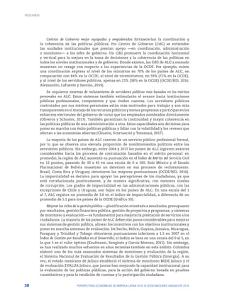 38 PERSPECTIVAS ECONÓMICAS DE AMÉRICA LATINA 2018: © OCDE/NACIONES UNIDAS/CAF 2018
Centros de Gobierno mejor equipados y empoderados fortalecerían la coordinación y
la coherencia de las políticas públicas. Por Centro de Gobierno (CdG) se entienden
las unidades institucionales que prestan apoyo —en coordinación, administración
o monitoreo— a los jefes de gobierno. Un CdG promueve la coordinación horizontal
y vertical para la mejora en la toma de decisiones y la coherencia de las políticas en
todos los niveles institucionales y de gobierno. Donde existen, los CdG de ALC a menudo
muestran un rezago con respecto a las experiencias de la OCDE. Por ejemplo, existe
una coordinación expresa al nivel de los ministros en 70% de los países de ALC, en
comparación con 84% en la OCDE; al nivel de viceministros, en 59% (72% en la OCDE),
y al nivel de los servidores públicos, apenas en 23% (38% en la OCDE) (OCDE/BID, 2016;
Alessandro, Lafuente y Santiso, 2014).
Se requieren sistemas de reclutamiento de servidores públicos más basados en los méritos
personales en ALC. Estos sistemas también estimularán el avance hacia instituciones
públicas profesionales, competentes y que rindan cuentas. Los servidores públicos
contratados por sus méritos personales están más motivados para trabajar y son más
transparentes en el manejo de los recursos públicos y menos propensos a participar en los
esfuerzos electorales del gobierno de turno que los empleados nombrados directamente
(Oliveros y Schuster, 2017). También garantizan la continuidad y mayor coherencia en
las políticas públicas de una administración a otra. Estas capacidades son decisivas para
poner en marcha con éxito políticas públicas y lidiar con la volatilidad y los reveses que
afectan a las economías abiertas (Chuaire, Scartascini y Tommasi, 2017).
La mayoría de los países de ALC carecen de un servicio público profesional formal,
por lo que se observa una elevada proporción de nombramientos políticos entre los
servidores públicos. Sin embargo, entre 2004 y 2015 los países de ALC lograron avances
considerables hacia los procesos de contratación basados en el mérito personal: en
promedio, la región de ALC aumentó su puntuación en el Índice de Mérito del Servicio Civil
en 12 puntos, pasando de 33 a 45 en una escala de 0 a 100. Solo México y el Estado
Plurinacional de Bolivia muestran un deterioro en sus procesos de reclutamiento.
Brasil, Costa Rica y Uruguay obtuvieron las mayores puntuaciones (OCDE/BID, 2016).
La imparcialidad es decisiva para apoyar las percepciones de los ciudadanos, ya que
está correlacionada positivamente, y de manera significativa, con menores niveles
de corrupción. Los grados de imparcialidad en las administraciones públicas, con las
excepciones de Chile y Uruguay, son bajos en los países de ALC. En una escala del 1
al 7, ALC registra un promedio de 3.6 en el índice de imparcialidad, a diferencia de un
promedio de 5.1 para los países de la OCDE (Gráfico 10).
Mejorar los ciclos de la gestión pública —planificación orientada a resultados, presupuesto
por resultados, gestión financiera pública, gestión de proyectos y programas, y sistemas
de monitoreo y evaluación— es fundamental para mejorar la prestación de servicios a los
ciudadanos. La mayoría de los países de ALC deben dar pasos considerables para mejorar
sus sistemas de gestión pública, alinear los incentivos con los objetivos institucionales y
poner en marcha sistemas de evaluación. De hecho, Belice, Guyana, Jamaica, Nicaragua,
Paraguay y Trinidad y Tobago obtuvieron puntuaciones inferiores a 1.5 en 2007 en el
Índice de Gestión por Resultados en el Desarrollo; el índice se basa en una escala del 0 al 5, en
la que 5 es el valor óptimo (Kaufmann, Sanginés y García Moreno, 2015). Sin embargo,
se han realizado muchos esfuerzos en años recientes también en este ámbito. Colombia
elaboró uno de los más avanzados sistemas de monitoreo y evaluación de la región,
el Sistema Nacional de Evaluación de Resultados de la Gestión Pública (Sinergia). A su
vez, el estado mexicano de Jalisco estableció el sistema de monitoreo MIDE Jalisco y el
de evaluación EVALUA Jalisco, que juntos han mejorado la capacidad institucional para
la evaluación de las políticas públicas, para la acción del gobierno basada en pruebas
cuantitativas y para la rendición de cuentas y la participación ciudadana.
RESUMEN
 