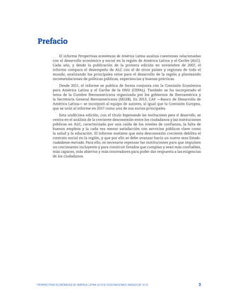 1. Prefacio
3
PERSPECTIVAS ECONÓMICAS DE AMÉRICA LATINA 2018 © OCDE/NACIONES UNIDAS/CAF 2018
Prefacio
El informe Perspectivas económicas de América Latina analiza cuestiones relacionadas
con el desarrollo económico y social en la región de América Latina y el Caribe (ALC).
Cada año, y desde la publicación de la primera edición en noviembre de 2007, el
informe compara el desempeño de ALC con el de otros países y regiones de todo el
mundo, analizando los principales retos para el desarrollo de la región y planteando
recomendaciones de políticas públicas, experiencias y buenas prácticas.
Desde 2011, el informe se publica de forma conjunta con la Comisión Económica
para América Latina y el Caribe de la ONU (CEPAL). También se ha incorporado el
tema de la Cumbre Iberoamericana organizada por los gobiernos de Iberoamérica y
la Secretaría General Iberoamericana (SEGIB). En 2013, CAF —Banco de Desarrollo de
América Latina— se incorporó al equipo de autores, al igual que la Comisión Europea,
que se unió al informe en 2017 como uno de sus socios principales.
Esta undécima edición, con el título Repensando las instituciones para el desarrollo, se
centra en el análisis de la creciente desconexión entre los ciudadanos y las instituciones
públicas en ALC, caracterizada por una caída de los niveles de confianza, la falta de
buenos empleos y la cada vez menor satisfacción con servicios públicos clave como
la salud y la educación. El informe sostiene que esta desconexión creciente debilita el
contrato social en la región, y que por ello se debe avanzar hacia un nuevo nexo Estado-
ciudadanos-mercado. Para ello, es necesario repensar las instituciones para que impulsen
un crecimiento incluyente y para construir Estados que cumplan y sean más confiables,
más capaces, más abiertos y más innovadores para poder dar respuesta a las exigencias
de los ciudadanos.
 
