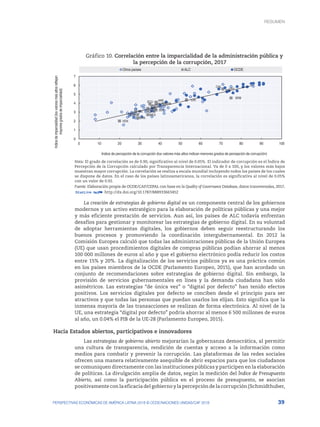 39
PERSPECTIVAS ECONÓMICAS DE AMÉRICA LATINA 2018 © OCDE/NACIONES UNIDAS/CAF 2018
Gráfico 10. Correlación entre la imparcialidad de la administración pública y
la percepción de la corrupción, 2017
Indice
de
imparcialidad
(los
valores
más
altos
reflejan
mayores
grados
de
imparcialidad)
Indice de percepción de la corrupción (los valores más altos indican menores grados de percepción de corrupción)
ARG
BRB
BOL
BRA
COL
CRI
DOM
ECU
SLV
GTM
JAM
NIC
PER
URY
VEN
CHL
MEX
0
1
2
3
4
5
6
7
0 10 20 30 40 50 60 70 80 90 100
Otros países ALC OCDE
Nota: El grado de correlación es de 0.90, significativo al nivel de 0.05%. El indicador de corrupción es el Índice de
Percepción de la Corrupción calculado por Transparencia Internacional. Va de 0 a 100, y los valores más bajos
muestran mayor corrupción. La correlación se realiza a escala mundial incluyendo todos los países de los cuales
se dispone de datos. En el caso de los países latinoamericanos, la correlación es significativa al nivel de 0.05%
con un valor de 0.92.
Fuente: Elaboración propia de OCDE/CAF/CEPAL con base en la Quality of Governance Database, datos transversales, 2017.
12 http://dx.doi.org/10.1787/888933663452
La creación de estrategias de gobierno digital es un componente central de los gobiernos
modernos y un activo estratégico para la elaboración de políticas públicas y una mejor
y más eficiente prestación de servicios. Aun así, los países de ALC todavía enfrentan
desafíos para gestionar y monitorear las estrategias de gobierno digital. En su voluntad
de adoptar herramientas digitales, los gobiernos deben seguir reestructurando los
buenos procesos y promoviendo la coordinación intergubernamental. En 2012 la
Comisión Europea calculó que todas las administraciones públicas de la Unión Europea
(UE) que usan procedimientos digitales de compras públicas podían ahorrar al menos
100 000 millones de euros al año y que el gobierno electrónico podía reducir los costos
entre 15% y 20%. La digitalización de los servicios públicos ya es una práctica común
en los países miembros de la OCDE (Parlamento Europeo, 2015), que han acordado un
conjunto de recomendaciones sobre estrategias de gobierno digital. Sin embargo, la
provisión de servicios gubernamentales en línea y la demanda ciudadana han sido
asimétricos. Las estrategias “de única vez” o “digital por defecto” han tenido efectos
positivos. Los servicios digitales por defecto se conciben desde el principio para ser
atractivos y que todas las personas que puedan usarlos los elijan. Esto significa que la
inmensa mayoría de las transacciones se realizan de forma electrónica. Al nivel de la
UE, una estrategia “digital por defecto” podría ahorrar al menos 6 500 millones de euros
al año, un 0.04% el PIB de la UE-28 (Parlamento Europeo, 2015).
Hacia Estados abiertos, participativos e innovadores
Las estrategias de gobierno abierto mejorarían la gobernanza democrática, al permitir
una cultura de transparencia, rendición de cuentas y acceso a la información como
medios para combatir y prevenir la corrupción. Las plataformas de las redes sociales
ofrecen una manera relativamente asequible de abrir espacios para que los ciudadanos
se comuniquen directamente con las instituciones públicas y participen en la elaboración
de políticas. La divulgación amplia de datos, según la medición del Índice de Presupuesto
Abierto, así como la participación pública en el proceso de presupuesto, se asocian
positivamente con la eficacia del gobierno y la percepción de la corrupción (Schmidthuber,
RESUMEN : REPENSANDO LAS INSTITUCIONES PARA EL DESARROLLO
RESUMEN
 