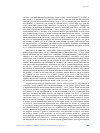 41
PERSPECTIVAS ECONÓMICAS DE AMÉRICA LATINA 2018 © OCDE/NACIONES UNIDAS/CAF 2018
creando cadenas de valor y eliminando los obstáculos a la competitividad (CEPAL, 2012). A
este respecto, el Marco de la OCDE para la Transformación Productiva tiene por objeto brindar
orientación para promover el cambio estructural. En un contexto de incertidumbre y
complejidad, se necesitan estrategias de política pública sofisticadas con base en
cinco capacidades principales: capacidad visionaria y de anticipación, flexibilidad,
generación de procesos de autodescubrimiento, habilidad para lidiar con redes de
creciente complejidad, y habilidad para crear y retener valor (OCDE, 2017g). Un marco
institucional fuerte es decisivo para promover las PDP. Las capacidades organizativas
son necesarias para fomentar la gestión eficaz de los esfuerzos de política y favorecer
la coordinación de las políticas en todos los sectores y con el sector privado. También
se requieren estas capacidades para garantizar el apoyo a largo plazo de las prioridades
estratégicas y proteger el proceso de las políticas públicas contra la captura por parte
de intereses privados (BID, 2014). El Estado puede adoptar un papel “emprendedor” más
activo para asumir ciertos riesgos que pueden reportar grandes beneficios sociales y que
el sector privado no está dispuesto a correr, y puede también ayudar a difundir el nuevo
conocimiento en toda la economía (Mazzucato, 2013).
Las políticas de educación y competencias deben adaptarse a fin de preparar a los
ciudadanos para un nuevo mercado laboral y fomentar la empleabilidad. Las principales
tareas realizadas por los trabajadores cambiarán considerablemente a medida que la
demanda se oriente hacia las competencias relacionadas con habilidades cognitivas y
habilidades para el manejo de sistemas y la solución de problemas complejos (OCDE/
CAF/CEPAL, 2016). Esto supone que los sistemas de educación vocacional y capacitación
laboral tienen el desafío de mantenerse actualizados para formar en las competencias
que favorezcan la empleabilidad, además de anticiparse a nuevos requisitos y ofrecer
formación y capacitación continuas. Las políticas de educación y competencias deberán
ser capaces de identificar las competencias más demandadas y concebir mecanismos
para anticiparse a las demandas futuras. Ante estas necesidades, el sistema educativo
en general, y la educación vocacional en particular, deben transitar hacia un marco
de cooperación más estrecha con el sector privado. Y las políticas de educación y
competencias deben adoptar un enfoque holístico que permita que diferentes áreas de
la política pública dialoguen y colaboren para responder a la naturaleza transversal de
los desafíos educativos y formativos véase (OCDE, 2016 para Perú).
El progreso tecnológico también tendrá efectos en la organización del trabajo y la
naturaleza de los acuerdos laborales en la región de ALC, de manera que las instituciones
y regulaciones laborales también deben evolucionar (OIT, 2016). Éstas se deben rediseñar de
manera que ayuden a los empleadores a aprovechar los beneficios del cambio tecnológico
sin perjudicar a los trabajadores en forma de menores salarios o condiciones más
precarias. Por tanto, se deben repensar los sistemas de protección social, las políticas
activas del mercado de trabajo y los mecanismos de diálogo social para un nuevo mundo
del trabajo (OCDE, 2017h; 2017i). La proliferación de formas no convencionales de empleo
es uno de los efectos que está teniendo lugar, e incluye entre otros el trabajo temporal y
a tiempo parcial, las relaciones laborales de múltiples partes, las relaciones de empleo
disfrazadas y el autoempleo dependiente. Esta diversificación desafía el concepto de
trabajo digno, dado que muchas leyes de trabajo y políticas de seguridad social dependen
en gran medida de las relaciones laborales convencionales. Las instituciones del mercado
laboral tienen que adaptarse, incluir medidas para atender la clasificación incorrecta de
los empleos, asegurar la igualdad del trato dado a los trabajadores e instituir un mínimo
de horas de trabajo y otras garantías. Las instituciones también deben ser capaces de
asignar obligaciones y responsabilidades en los acuerdos de múltiples partes, restringir
el uso del empleo no convencional y promover las respuestas y los contratos colectivos.
La integración de las mujeres al mercado laboral puede mejorar con la proliferación
RESUMEN : REPENSANDO LAS INSTITUCIONES PARA EL DESARROLLO
RESUMEN
 