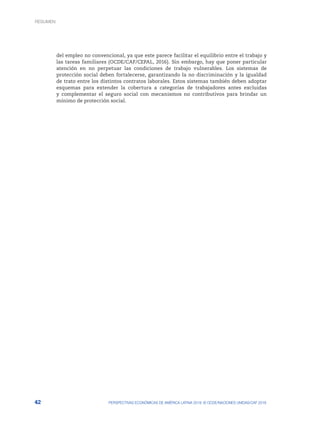 42 PERSPECTIVAS ECONÓMICAS DE AMÉRICA LATINA 2018: © OCDE/NACIONES UNIDAS/CAF 2018
del empleo no convencional, ya que este parece facilitar el equilibrio entre el trabajo y
las tareas familiares (OCDE/CAF/CEPAL, 2016). Sin embargo, hay que poner particular
atención en no perpetuar las condiciones de trabajo vulnerables. Los sistemas de
protección social deben fortalecerse, garantizando la no discriminación y la igualdad
de trato entre los distintos contratos laborales. Estos sistemas también deben adoptar
esquemas para extender la cobertura a categorías de trabajadores antes excluidas
y complementar el seguro social con mecanismos no contributivos para brindar un
mínimo de protección social.
RESUMEN
 