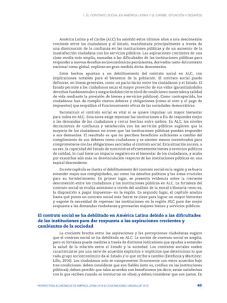 1. El contrato social en América Latina y el Caribe: situación y desafíos
49
PERSPECTIVAS ECONÓMICAS DE AMÉRICA LATINA 2018 © OCDE/NACIONES UNIDAS/CAF 2018
América Latina y el Caribe (ALC) ha asistido estos últimos años a una desconexión
creciente entre los ciudadanos y el Estado, manifestada principalmente a través de
una disminución de la confianza en las instituciones públicas y de un aumento de la
insatisfacción ciudadana con los servicios públicos. Las aspiraciones crecientes de una
clase media más amplia, sumadas a las dificultades de las instituciones públicas para
responder a nuevos desafíos socioeconómicos persistentes, derivados tanto del contexto
nacional como global, explican en gran medida dicha desconexión.
Estos hechos apuntan a un debilitamiento del contrato social en ALC, con
implicaciones notables para el bienestar de la población. El contrato social puede
definirse, en líneas generales, como un pacto tácito entre los ciudadanos y el Estado. El
Estado permite a los ciudadanos sacar el mayor provecho de sus vidas (garantizándoles
derechos fundamentales y asegurándoles cierto nivel de condiciones materiales y calidad
de vida mediante la provisión de bienes y servicios públicos). Como contrapartida, los
ciudadanos han de cumplir ciertos deberes y obligaciones (como el voto y el pago de
impuestos) que respaldan el funcionamiento eficaz de las sociedades democráticas.
Reconstruir el contrato social es vital si se quiere impulsar un mayor bienestar
para todos en ALC. Esta tarea exige repensar las instituciones a fin de responder mejor
a las demandas de los ciudadanos y cerrar brechas entre ambos. En ALC, los niveles
decrecientes de confianza y satisfacción con los servicios públicos sugieren que la
mayoría de los ciudadanos no creen que las instituciones públicas puedan responder
a sus demandas. El resultado es que no perciben beneficios suficientes a cambio del
cumplimiento de sus deberes como ciudadanos y se sienten menos incentivados para
comprometerse con las obligaciones asociadas al contrato social. Esta situación socava, a
su vez, la capacidad del Estado de suministrar eficientemente bienes y servicios públicos
de calidad, lo cual tiene un impacto negativo en el bienestar de los ciudadanos, y acaba
por exacerbar aún más su desvinculación respecto de las instituciones públicas en una
espiral descendente.
En este capítulo se ilustra el debilitamiento del contrato social en la región y se busca
entender mejor sus complejidades, así como los desafíos políticos y las áreas cruciales
para su fortalecimiento. En primer lugar, se presenta evidencia sobre la creciente
desconexión entre los ciudadanos y las instituciones públicas en ALC. La fortaleza del
contrato social se evalúa asimismo a través del análisis de la moral tributaria –esto es,
la disposición a pagar impuestos– en la región. En segundo lugar, el capítulo analiza
hasta qué punto un contrato social más fuerte es clave para lograr un mayor bienestar
y expone la necesidad de repensar las instituciones en la región ALC para dar mejor
respuesta a las demandas ciudadanas y proveerles mejores bienes y servicios públicos.
El contrato social se ha debilitado en América Latina debido a las dificultades
de las instituciones para dar respuesta a las aspiraciones crecientes y
cambiantes de la sociedad
La creciente brecha entre las aspiraciones y las percepciones ciudadanas sugiere
que el contrato social se ha debilitado en ALC. La noción de contrato social es amplia,
pero su fortaleza puede medirse a través de distintos indicadores que ayudan a entender
la salud de la relación entre el Estado y la sociedad. Los contratos sociales suelen
caracterizarse por una serie de acuerdos explícitos e implícitos que determinan lo que
cada grupo socioeconómico da al Estado y lo que recibe a cambio (Estefania y Martinez-
Lillo, 2016). Los ciudadanos solo se comprometen firmemente con estos acuerdos bajo
tres condiciones: deben considerar que son fiables (esto es, confían en las instituciones
públicas); deben percibir que tales acuerdos son beneficiosos (es decir, están satisfechos
con lo que reciben cuando se involucran en ellos); y deben considerar que son justos. En
 