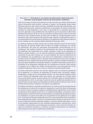 1. El contrato social en América Latina y el Caribe: situación y desafíos
52 PERSPECTIVAS ECONÓMICAS DE AMÉRICA LATINA 2018: © OCDE/NACIONES UNIDAS/CAF 2018
Recuadro 1.1. El big data es una fuente de información importante para
entender los principales motivos del descontento ciudadano
Cada vez es mayor el número de personas en todo el mundo que utilizan Internet para
buscar información sobre política, economía y empleo. Las búsquedas desde países
diferentes generan cada minuto enormes cantidades de datos georreferenciados, que
reflejan preocupaciones, opiniones, preferencias y necesidades. El carácter totalmente
anónimo de estas búsquedas y, por tanto, la sinceridad de su contenido hacen que
los datos generados sean posiblemente más objetivos que las encuestas tradicionales
(Stephens-Davidowitz, 2013). Por eso, los científicos sociales utilizan cada vez con más
frecuencia esta cantidad masiva de datos para estudiar los comportamientos de los
individuos. Esta nueva fuente de información posee, además, la capacidad de instruir a
los responsables de la formulación de políticas y a los gobiernos sobre diversos aspectos
de los ciudadanos y de la opinión pública (Reimsbach-Kounatze, 2015).
La evidencia empírica reciente muestra que los datos obtenidos a partir de los motores
de búsqueda de Internet (sobre todo los datos de Google) constituyen una fuente
de información útil sobre las principales preocupaciones socioeconómicas de los
ciudadanos. Este análisis examina si las percepciones que tienen los ciudadanos de
los problemas más importantes de la región, medidas a través de sus búsquedas en
Internet, pueden explicar o no las tasas de aprobación presidencial, partiendo de la
convicción de que estas últimas son un buen indicador del nivel de satisfacción de
los ciudadanos con sus gobiernos y, por tanto, de su disposición a involucrarse en el
contrato social. El análisis incluye a 18 países latinoamericanos entre enero de 2006 y
diciembre de 2015, emplea datos de panel mensuales y combina variables recopiladas a
partir de datos estadísticos nacionales estándar y variables construidas a partir de los
resultados de las búsquedas realizadas por los ciudadanos en Internet. Estas últimas
se incluyen con el objetivo de reflejar las percepciones y las preocupaciones de los
ciudadanos (Montoya, Nieto-Parra, Orozco y Vázquez, de próxima publicación).
Los datos estilizados muestran una relación negativa entre los niveles de aprobación
de los gobiernos y el volumen de búsquedas en Internet sobre corrupción, empleo,
inseguridad y quejas de los consumidores (Gráfico 1.3). Esta relación negativa indica
que el volumen de búsquedas sobre estos temas, que coinciden en su mayor parte
con las principales fuentes de preocupación de la sociedad según el Latinobarómetro
(Latinobarómetro, 2017), es más bajo cuando las tasas de aprobación presidencial son
más elevadas. En este sentido, las búsquedas en Internet parecen informar acerca de las
fuentes de descontento ciudadano con respecto a los gobiernos.
El análisis econométrico realizado por Montoya el al. confirma que las percepciones de
los ciudadanos en materia de corrupción e inseguridad –a partir de datos de búsquedas
en Internet– tienen un impacto negativo y estadísticamente significativo en los niveles
de aprobación de los gobiernos de turno. La variable de desempleo, construida a partir
de búsquedas en Internet de términos relacionados con la búsqueda de empleo por parte
los ciudadanos, no parece tener efecto en la aprobación de los gobiernos en la región
ALC. La elevada tasa de informalidad laboral en ALC, que puede distorsionar la dinámica
de las búsquedas de empleo –muchos no necesitan buscar empleo ya que tienen uno en
el sector informal o buscan solamente empleos a través de canales informales–, es una
de las posibles explicaciones de este resultado aparentemente contraintuitivo. Otras
variables no relacionadas con las búsquedas en Internet, como el nivel de inflación, las
tasas de crecimiento económico y el entorno económico internacional, son asimismo
determinantes de las tasas de aprobación presidencial.
 