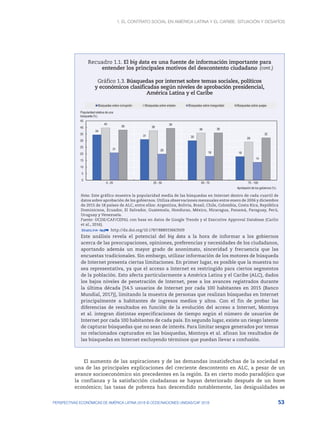 1. El contrato social en América Latina y el Caribe: situación y desafíos
53
PERSPECTIVAS ECONÓMICAS DE AMÉRICA LATINA 2018 © OCDE/NACIONES UNIDAS/CAF 2018
Recuadro 1.1. El big data es una fuente de información importante para
entender los principales motivos del descontento ciudadano
Gráfico 1.3. Búsquedas por internet sobre temas sociales, políticos
y económicos clasificadas según niveles de aprobación presidencial,
América Latina y el Caribe
34
31 30
18
40
38
36
29
21 20
18
14
38
39
36
32
0
5
10
15
20
25
30
35
40
45
0 - 25 25 - 50 50 - 75 75 - 100
Popularidad relativa de una
búsqueda (%)
Aprobación de los gobiernos (%)
Búsquedas sobre corrupción Búsquedas sobre empleo Búsquedas sobre inseguridad Búsquedas sobre quejas
Nota: Este gráfico muestra la popularidad media de las búsquedas en Internet dentro de cada cuartil de
datos sobre aprobación de los gobiernos. Utiliza observaciones mensuales entre enero de 2006 y diciembre
de 2015 de 18 países de ALC, entre ellos: Argentina, Bolivia, Brasil, Chile, Colombia, Costa Rica, República
Dominicana, Ecuador, El Salvador, Guatemala, Honduras, México, Nicaragua, Panamá, Paraguay, Perú,
Uruguay y Venezuela.
Fuente: OCDE/CAF/CEPAL con base en datos de Google Trends y el Executive Approval Database (Carlin
et al., 2016).
12 http://dx.doi.org/10.1787/888933663509
Este análisis revela el potencial del big data a la hora de informar a los gobiernos
acerca de las preocupaciones, opiniones, preferencias y necesidades de los ciudadanos,
aportando además un mayor grado de anonimato, sinceridad y frecuencia que las
encuestas tradicionales. Sin embargo, utilizar información de los motores de búsqueda
de Internet presenta ciertas limitaciones. En primer lugar, es posible que la muestra no
sea representativa, ya que el acceso a Internet es restringido para ciertos segmentos
de la población. Esto afecta particularmente a América Latina y el Caribe (ALC), dados
los bajos niveles de penetración de Internet, pese a los avances registrados durante
la última década [54.5 usuarios de Internet por cada 100 habitantes en 2015 (Banco
Mundial, 2017)], limitando la muestra de personas que realizan búsquedas en Internet
principalmente a habitantes de ingresos medios y altos. Con el fin de probar las
diferencias de resultados en función de la evolución del acceso a Internet, Montoya
et al. integran distintas especificaciones de tiempo según el número de usuarios de
Internet por cada 100 habitantes de cada país. En segundo lugar, existe un riesgo latente
de capturar búsquedas que no sean de interés. Para limitar sesgos generados por temas
no relacionados capturados en las búsquedas, Montoya et al. afinan los resultados de
las búsquedas en Internet excluyendo términos que puedan llevar a confusión.
El aumento de las aspiraciones y de las demandas insatisfechas de la sociedad es
una de las principales explicaciones del creciente descontento en ALC, a pesar de un
avance socioeconómico sin precedentes en la región. Es en cierto modo paradójico que
la confianza y la satisfacción ciudadanas se hayan deteriorado después de un boom
económico; las tasas de pobreza han descendido notablemente, las desigualdades se
(cont.)
 