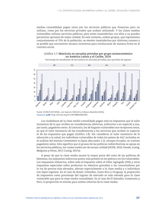 1. El contrato social en América Latina y el Caribe: situación y desafíos
57
PERSPECTIVAS ECONÓMICAS DE AMÉRICA LATINA 2018 © OCDE/NACIONES UNIDAS/CAF 2018
medias consolidadas pagan tanto por los servicios públicos que financian pero no
utilizan, como por los servicios privados que acaban utilizando. Y las clases medias
vulnerables utilizan servicios públicos, pero están insatisfechas con ellos y no pueden
permitirse opciones de mejor calidad. En este contexto, ambos grupos, que representan
conjuntamente el 75% de la población, se sienten insatisfechos por distintas razones y
es posible que encuentren escasos incentivos para involucrarse de manera firme en el
contrato social.
Gráfico 1.7. Matrícula en escuelas privadas por grupo socioeconómico
en América Latina y el Caribe, 2014
Porcentaje de estudiantes de secundaria en escuelas privadas, por quintiles de ingreso
0
10
20
30
40
50
60
70
1 2 3 4 5
Fuente: OCDE/CAF/CEPAL, con base en CEDLAS y el Banco Mundial (2016).
12 http://dx.doi.org/10.1787/888933663585
Los ciudadanos de la clase media consolidada pagan más en impuestos que el valor
monetario de lo que reciben en transferencias (directas, indirectas o en especie) y son,
por tanto, pagadores netos. Al contrario, los de hogares vulnerables son receptores netos,
ya que el valor monetario de las transferencias y los servicios que reciben es superior
al de los impuestos que pagan (Gráfico 1.8). Sin considerar el valor monetario de la
educación y la salud, los individuos vulnerables de todos los países de ALC incluidos en
el análisis del Instituto Commitment to Equity (Recuadro 1.2), excepto Ecuador, se vuelven
pagadores netos. Esto significa que el grueso de las políticas redistributivas se apoya en
los servicios públicos, los cuales suelen ser de escasa calidad (OCDE, 2010; Daude, Lustig,
Melguizo y Perea, 2017; Lustig, 2017a).
A pesar de que la clase media asume la mayor parte del costo de las políticas de
bienestar, los impuestos indirectos ponen más presión en los pobres y en los vulnerables.
Los impuestos indirectos, sobre todo el Impuesto sobre el Valor Agregado (IVA) y otros
impuestos especiales sobre productos no elásticos gravados a los consumidores por
la vía de precios más elevados, afectan especialmente a la clase media y a individuos
con bajos ingresos. En el caso de Brasil, Colombia, Costa Rica y Uruguay, la proporción
de impuestos como porcentaje del ingreso de mercado es más elevada para la clase
vulnerable que para la clase media consolidada. En el caso de El Salvador, Guatemala y
Perú, la proporción es similar para ambas cohortes de la clase media.
 
