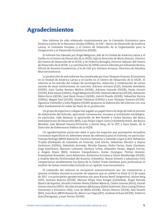 5
PERSPECTIVAS ECONÓMICAS DE AMÉRICA LATINA 2018 © OCDE/NACIONES UNIDAS/CAF 2018
Agradecimientos
Este informe ha sido elaborado conjuntamente por la Comisión Económica para
América Latina de la Naciones Unidas (CEPAL), la CAF – Banco de Desarrollo de América
Latina, la Comisión Europea, y el Centro de Desarrollo de la Organización para la
Cooperación y el Desarrollo Económicos (OCDE).
El informe fue liderado por Ángel Melguizo, Jefe de la Unidad de América Latina y el
Caribe en el Centro de Desarrollo de la OCDE, bajo la dirección de Mario Pezzini, Director
del Centro de Desarrollo de la OCDE, y de Federico Bonaglia, Director Adjunto del Centro
de Desarrollo de la OCDE. La contribución de CEPAL estuvo liderada por Sebastián Rovira,
Oficial de Asuntos Económicos, y la de CAF por Adriana Arreaza, Directora de Estudios
Macroeconómicos.
La producción de este informe fue coordinada por Juan Vázquez Zamora, Economista
en la Unidad de América Latina y el Caribe en el Centro de Desarrollo de la OCDE. El
informe se ha nutrido del trabajo de investigación, redacción y colaboración de varios
autores de estas instituciones, en concreto: Adriana Arreaza (CAF), Rolando Avendaño
(OCDE), Juan Carlos Benitez Molina (OCDE), Adriana Caicedo (OCDE), Paula Cerutti
(OCDE), Keiji Injoue (CEPAL), Ángel Melguizo (OCDE), Nathalia Montoya (OCDE), Sebastián
Nieto-Parra (OCDE), José René Orozco (OCDE), Astrid Pineda (OCDE), Sebastián Rovira
(CEPAL), Magali Saul (OCDE), Daniel Titelman (CEPAL) y Juan Vázquez Zamora (OCDE).
Agustina Vierheller y Julia Peppino (OCDE) apoyaron la elaboración del informe con una
labor fundamental en todas las fases de su producción.
Un grupo de expertos y colegas han jugado un papel clave a lo largo de todo el proceso
de elaboración del informe, aportando comentarios, insumos y orientación estratégica.
En particular, cabe destacar la aportación de Ben Roseth y Carlos Santiso, del Banco
Interamericano de Desarrollo (BID); Luis-Felipe López-Calva y Kimberly Bolch, del Banco
Mundial; José Manuel Salazar-Xirinachs y Janine Berg, de la OIT; y Sara Fyson, de la
Dirección de Gobernanza Pública de la OCDE.
Un agradecimiento particular debe ir para los expertos que proveyeron recuadros
o insumos específicos en diferentes temas de relevancia para el informe, en particular:
Tomasa Rodrigo (BBVA Research); Carolina Camacho y Oswaldo López (CAF); Sebastián
Trujillo (Embajada de Colombia en Francia); José Durán, Sebastián Herrero y Dayna
Zaclicever (CEPAL); Sebastián Acevedo, Nicolás Dassen, Pedro Farías, Paolo Giordano,
Jorge Kaufmann, Mariano Lafuente, Zachary Levey, Alejandro Pareja, Miguel Porrúa,
y Ángela Reyes (BID); Antonio Campobianco, Iratxe Gurpegui, Florian Koester,
Przemyslaw Kowalski, Lynn Robertson, Katherine Scrivens y Claire Shewbridge (OCDE),
y Andrés Mariño (Universidad del Rosario, Colombia). Simon Evenett y Johanness Fritz
compartieron amablemente los datos de la Global Trade Database para profundizar el
análisis de temas comerciales incluido en el capítulo macroeconómico.
El contenido del informe se enriqueció sustancialmente por los comentarios y
aportes recibidos durante la reunión de expertos que se celebró en París el 12 de mayo
de 2017. Los principales agradecimientos son para Karina Banfi (Argentina), Janine Berg
(OIT), Romina Boarini (OCDE), Manuel Felipe Díaz Rangel (Colombia), Ángel Estrada
(Banco de España), Ricardo Fuentes-Nieva (Oxfam México), Carlos Ganoza (Perú), Daniel
Gómez Gaviria (WEF), Nicolás Grossman (Mckinsey Global Institute), Nora Lustig (Tulane
University e Iniciativa CEQ), Luiz de Mello (OCDE), Álvaro Pereira (OCDE), Ben Roseth
(BID), Juan Ruiz (BBVA Research), María Luz Vega (OIT), Andreas Schaal (OCDE), Federico
Sosa (Paraguay), y Juan Yermo (OCDE).
 