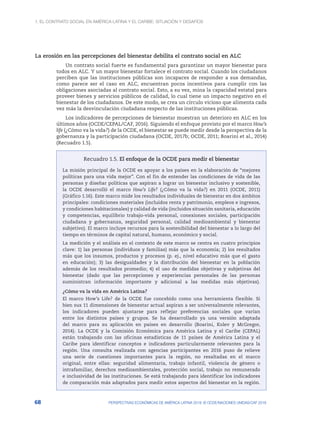 1. El contrato social en América Latina y el Caribe: situación y desafíos
68 PERSPECTIVAS ECONÓMICAS DE AMÉRICA LATINA 2018: © OCDE/NACIONES UNIDAS/CAF 2018
La erosión en las percepciones del bienestar debilita el contrato social en ALC
Un contrato social fuerte es fundamental para garantizar un mayor bienestar para
todos en ALC. Y un mayor bienestar fortalece el contrato social. Cuando los ciudadanos
perciben que las instituciones públicas son incapaces de responder a sus demandas,
como parece ser el caso en ALC, encuentran pocos incentivos para cumplir con las
obligaciones asociadas al contrato social. Esto, a su vez, mina la capacidad estatal para
proveer bienes y servicios públicos de calidad, lo cual tiene un impacto negativo en el
bienestar de los ciudadanos. De este modo, se crea un círculo vicioso que alimenta cada
vez más la desvinculación ciudadana respecto de las instituciones públicas.
Los indicadores de percepciones de bienestar muestran un deterioro en ALC en los
últimos años (OCDE/CEPAL/CAF, 2016). Siguiendo el enfoque provisto por el marco How’s
life (¿Cómo va la vida?) de la OCDE, el bienestar se puede medir desde la perspectiva de la
gobernanza y la participación ciudadana (OCDE, 2017b; OCDE, 2011; Boarini et al., 2014)
(Recuadro 1.5).
Recuadro 1.5. El enfoque de la OCDE para medir el bienestar
La misión principal de la OCDE es apoyar a los países en la elaboración de “mejores
políticas para una vida mejor”. Con el fin de entender las condiciones de vida de las
personas y diseñar políticas que aspiran a lograr un bienestar inclusivo y sostenible,
la OCDE desarrolló el marco How’s Life? (¿Cómo va la vida?) en 2011 (OCDE, 2011)
(Gráfico 1.16). Este marco mide los resultados individuales de bienestar en dos ámbitos
principales: condiciones materiales (incluidos renta y patrimonio, empleos e ingresos,
y condiciones habitacionales) y calidad de vida (incluidos situación sanitaria, educación
y competencias, equilibrio trabajo-vida personal, conexiones sociales, participación
ciudadana y gobernanza, seguridad personal, calidad medioambiental y bienestar
subjetivo). El marco incluye recursos para la sostenibilidad del bienestar a lo largo del
tiempo en términos de capital natural, humano, económico y social.
La medición y el análisis en el contexto de este marco se centra en cuatro principios
clave: 1) las personas (individuos y familias) más que la economía; 2) los resultados
más que los insumos, productos y procesos (p. ej., nivel educativo más que el gasto
en educación); 3) las desigualdades y la distribución del bienestar en la población
además de los resultados promedio; 4) el uso de medidas objetivas y subjetivas del
bienestar (dado que las percepciones y experiencias personales de las personas
suministran información importante y adicional a las medidas más objetivas).
¿Cómo va la vida en América Latina?
El marco How’s Life? de la OCDE fue concebido como una herramienta flexible. Si
bien sus 11 dimensiones de bienestar actual aspiran a ser universalmente relevantes,
los indicadores pueden ajustarse para reflejar preferencias sociales que varían
entre los distintos países y grupos. Se ha desarrollado ya una versión adaptada
del marco para su aplicación en países en desarrollo (Boarini, Kolev y McGregor,
2014). La OCDE y la Comisión Económica para América Latina y el Caribe (CEPAL)
están trabajando con las oficinas estadísticas de 11 países de América Latina y el
Caribe para identificar conceptos e indicadores particularmente relevantes para la
región. Una consulta realizada con agencias participantes en 2016 puso de relieve
una serie de cuestiones importantes para la región, no resaltadas en el marco
original, entre ellas: seguridad alimentaria, trabajo infantil, violencia de género o
intrafamiliar, derechos medioambientales, protección social, trabajo no remunerado
e inclusividad de las instituciones. Se está trabajando para identificar los indicadores
de comparación más adaptados para medir estos aspectos del bienestar en la región.
 