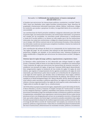 1. El contrato social en América Latina y el Caribe: situación y desafíos
71
PERSPECTIVAS ECONÓMICAS DE AMÉRICA LATINA 2018 © OCDE/NACIONES UNIDAS/CAF 2018
Recuadro 1.6. Definiendo las instituciones: el marco conceptual
del LEO 2018
el hombre que estructuran las interacciones políticas, económicas y sociales” (North,
1991). Estas son diseñadas como reglas formales (constituciones, leyes, derechos de
propiedad) y limitaciones informales (sanciones, tabúes, hábitos, tradiciones, códigos
de conducta), que ayudan a perpetuar el orden y la seguridad dentro de un mercado o
una sociedad.
Las contribuciones de North permiten establecer categorías relevantes para LEO 2018:
en primer lugar, las instituciones formales y las instituciones informales. Las primeras
son creadas por las sociedades. Su naturaleza puede influenciarse y transformarse
a través de la acción política y su alcance es más amplio que el de las instituciones
informales, las cuales son convenciones o códigos de comportamiento que evolucionan
con el tiempo. LEO 2018 se centrará más en las instituciones formales, si bien abordará
las informales cuando sea necesario para completar el análisis o ilustrar los matices de
un desafío institucional concreto.
Otra contribución del enfoque de North es su comprensión de las instituciones como
“las reglas del juego” de una sociedad. Este enfoque ha sido desarrollado por autores
posteriores. Hodgson, por ejemplo, ve las instituciones como “sistemas duraderos de
reglas establecidas e integradas que estructuran las interacciones sociales” (Hodgson,
2006).
Distintos tipos de reglas del juego: políticas, organizaciones y regulaciones y leyes
La literatura sobre instituciones en ALC desarrolla este enfoque basado en reglas.
Acuña y Tommasi (1999) se basan en las ideas de North y consideran las instituciones
“como conjuntos de reglas que estructuran las interacciones de maneras concretas” y
establecen una jerarquía de reglas, al igual que Tommasi (2004) siguió desarrollando.
Esta categorización sugiere la existencia de tres niveles de reglas: (1) reglas de nivel
inferior, que regulan el comportamiento de los agentes económicos; (2) reglas de nivel
intermedio, que determinan quién tiene el poder y/o la distribución de competencias;
y (3) reglas de nivel superior, que deciden cómo se determinan otras reglas y definen
el funcionamiento actual del sistema de formulación de políticas. Este enfoque se usó
también en el World Development Report 2017 (Banco Mundial, 2017b), donde las reglas de
nivel inferior están asociadas a políticas específicas, las reglas de nivel intermedio se
refieren a formas organizacionales y las reglas de nivel superior están relacionadas con
“reglas sobre el cambio de reglas” (p. ej., constituciones).
LEO 2018 utiliza su propia taxonomía de reglas, adaptándola a partir del trabajo de North,
el Banco Mundial, y Acuña y Tommasi. El amplio concepto de “instituciones” se divide
en tres categorías distintas: 1) políticas, entendidas como planes concretos y/o conjuntos
de acciones orientadas al logro de resultados sociales, económicos y políticos concretos;
2) organizaciones, entendidas como organismos o estructuras dentro de las cuales ciertas
personas actúan o son designadas para actuar con un propósito concreto; y 3) leyes de alto
nivel, que suelen adoptar una forma legal o normativa y pueden entenderse como reglas
formales que permiten la adopción de cambios organizacionales o políticos (Gráfico 1.18).
A lo largo de LEO 2018, la noción de “instituciones” será amplia y se centrará en las dos
primeras: políticas y organizaciones. Todas ellas se considerarán pilares fundamentales
del marco institucional y determinarán los resultados sociales, políticos y económicos.
(cont.)
 