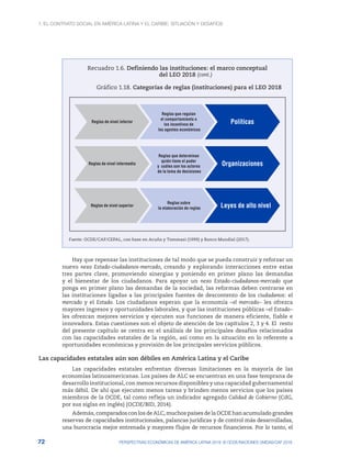 1. El contrato social en América Latina y el Caribe: situación y desafíos
72 PERSPECTIVAS ECONÓMICAS DE AMÉRICA LATINA 2018: © OCDE/NACIONES UNIDAS/CAF 2018
Recuadro 1.6. Definiendo las instituciones: el marco conceptual
del LEO 2018
Gráfico 1.18. Categorías de reglas (instituciones) para el LEO 2018
Reglas de nivel inferior
Reglas que regulan
el comportamiento o
los incentivos de
los agentes económicos
Políticas
Reglas de nivel intermedio
Reglas que determinan
quién tiene el poder
y cuáles son los actores
de la toma de decisiones
Organizaciones
Reglas de nivel superior
Reglas sobre
la elaboración de reglas Leyes de alto nivel
Fuente: OCDE/CAF/CEPAL, con base en Acuña y Tommasi (1999) y Banco Mundial (2017).
Hay que repensar las instituciones de tal modo que se pueda construir y reforzar un
nuevo nexo Estado-ciudadanos-mercado, creando y explorando interacciones entre estas
tres partes clave, promoviendo sinergias y poniendo en primer plano las demandas
y el bienestar de los ciudadanos. Para apoyar un nexo Estado-ciudadanos-mercado que
ponga en primer plano las demandas de la sociedad, las reformas deben centrarse en
las instituciones ligadas a las principales fuentes de descontento de los ciudadanos: el
mercado y el Estado. Los ciudadanos esperan que la economía –el mercado– les ofrezca
mayores ingresos y oportunidades laborales, y que las instituciones públicas –el Estado–
les ofrezcan mejores servicios y ejecuten sus funciones de manera eficiente, fiable e
innovadora. Estas cuestiones son el objeto de atención de los capítulos 2, 3 y 4. El resto
del presente capítulo se centra en el análisis de los principales desafíos relacionados
con las capacidades estatales de la región, así como en la situación en lo referente a
oportunidades económicas y provisión de los principales servicios públicos.
Las capacidades estatales aún son débiles en América Latina y el Caribe
Las capacidades estatales enfrentan diversas limitaciones en la mayoría de las
economías latinoamericanas. Los países de ALC se encuentran en una fase temprana de
desarrollo institucional, con menos recursos disponibles y una capacidad gubernamental
más débil. De ahí que ejecuten menos tareas y brinden menos servicios que los países
miembros de la OCDE, tal como refleja un indicador agregado Calidad de Gobierno (CdG,
por sus siglas en inglés) (OCDE/BID, 2014).
Además, comparados con los de ALC, muchos países de la OCDE han acumulado grandes
reservas de capacidades institucionales, palancas jurídicas y de control más desarrolladas,
una burocracia mejor entrenada y mayores flujos de recursos financieros. Por lo tanto, el
(cont.)
 