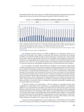 1. El contrato social en América Latina y el Caribe: situación y desafíos
73
PERSPECTIVAS ECONÓMICAS DE AMÉRICA LATINA 2018 © OCDE/NACIONES UNIDAS/CAF 2018
promedio del índice CdG, que va de 0 a 1, ha sido sistemáticamente 0.35 puntos menor en los
países de ALC que en los de la OCDE durante el período 1990-2015 (Gráfico 1.19).
Gráfico 1.19. Calidad de Gobierno en América Latina y la OCDE
0.3
0.4
0.5
0.6
0.7
0.8
0.9
1
1990 1991 1992 1993 1994 1995 1996 1997 1998 1999 2000 2001 2002 2003 2004 2005 2006 2007 2008 2009 2010 2011 2012 2013 2014 2015
ALC OCDE
Nota: El indicador Calidad de Gobierno es un promedio compuesto que captura medidas de corrupción, ley y
orden, y calidad burocrática. Abarca de 0 a 1 y los valores más elevados indican mayor calidad de gobierno.
Promedios no ponderados para las economías de la OCDE y de América Latina y el Caribe.
Fuente: OCDE/CAF/CEPAL con base en Dahlberg, et al. 2017, The Quality of Government Institute Dataset, versión
enero de 2017.
12 http://dx.doi.org/10.1787/888933663718
Sin embargo, América Latina y la OCDE comparten una tendencia similar en el
transcurso del tiempo. Para ambas, el indicador CdG declina a principios de la década
de 2000 y se mantiene estable durante el resto del período. El aumento de la clase media
puede tener efectos importantes dado que las sociedades más prósperas favorecen la
creación y la consolidación de las democracias, e influyen en la calidad de la gobernanza
(Ferreira et al., 2013). De ahí la presión positiva que experimentarán los países de ALC
a la hora de reforzar las capacidades de gobernanza y la efectividad del sector público.
En un contexto de niveles decrecientes de confianza y de mayores aspiraciones
sociales, el Estado y sus instituciones en la región ALC deben evolucionar en consecuencia
para satisfacer demandas y expectativas crecientes. El papel del Estado en las economías
de mercado ha evolucionado históricamente a la par de las preferencias y demandas
sociales de la sociedad. Las discusiones teóricas en curso con respecto al nivel óptimo
de intervención estatal distan mucho de estar resueltas. El Estado ha asumido distintos
roles a lo largo del último siglo. No obstante, la existencia de fallos del mercado ha sido
el principio rector que ha justificado las intervenciones en los últimos 60 años (Tanzi,
2011). A pesar de los roles asignados, los Estados no siempre han logrado abordar esos
fallos con éxito. En muchos casos, se trataba de cuestiones demasiado complejas para
sus capacidades institucionales.
Es preciso reforzar las instituciones a fin de mejorar la capacidad estatal para
responder a las demandas de los ciudadanos. Las capacidades estatales o la calidad de
gobierno son características asociadas a la aptitud de las instituciones para funcionar
efectiva y eficientemente, ofrecer resultados y permanecer apartadas de la microgestión
política (Fukuyama, 2013; Manning y Holt, 2014). La capacidad estatal suele estar ligada
a cuestiones tales como el profesionalismo de la administración pública, o la capacidad
para proteger derechos de propiedad, comprometerse de manera creíble con inversores
privados y recaudar ingresos de la sociedad (Rauch y Evans, 2000; Soifer y Vom Hau,
2008; Cárdenas y Tuzemen, 2011; Savoia y Sen, 2012; CAF, 2016).
El punto de vista predominante es que los gobiernos e instituciones de alta calidad
ejecutan funciones de calidad y entregan servicios mejores que conducen a resultados
 