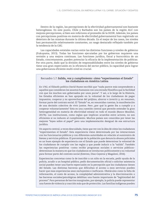 1. El contrato social en América Latina y el Caribe: situación y desafíos
75
PERSPECTIVAS ECONÓMICAS DE AMÉRICA LATINA 2018 © OCDE/NACIONES UNIDAS/CAF 2018
Dentro de la región, las percepciones de la efectividad gubernamental son bastante
heterogéneas. En este punto, Chile y Barbados son los países de la región ALC con
mejores percepciones, si bien son inferiores al promedio de la OCDE. Además, los países
con percepciones positivas en materia de efectividad gubernamental han registrado un
deterioro de las mismas durante la última década. En el mejor de los casos, los niveles
han permanecido relativamente constantes, un rasgo destacado reflejado también por
la tendencia de la CdG.
Las capacidades estatales varían entre las distintas funciones y niveles de gobierno
(Fukuyama, 2013). Todas las funciones ejecutadas por los gobiernos requieren una
revisión y una mejora continuas. Las funciones jurídica, fiscal y burocrática de un
Estado, concretamente, pueden potenciar la eficacia de la implementación de políticas.
Por otra parte, dado que la división de responsabilidades entre los niveles de gobierno
tiene una gran repercusión en la eficiencia del sector público, la capacidad para lograr
una gobernanza eficiente multi-nivel es crucial.
Recuadro 1.7. Salida, voz y cumplimiento: cómo “experimentan el Estado”
los ciudadanos en América Latina
En 1742, el filósofo político David Hume escribió que “nada parece más sorprendente a
aquellos que consideran los asuntos humanos con una mirada filosófica que la facilidad
con que los muchos son gobernados por unos pocos”. Y así, a lo largo de la Historia,
los Estados eficientes se han apoyado en la voluntad de los ciudadanos de pagar
impuestos, cooperar y no aprovecharse del prójimo, ahorrar e invertir y, en resumen,
formar parte del contrato social. El “Estado” es, en resumidas cuentas, la manifestación
de una decisión colectiva de vivir juntos. Pero ¿por qué la gente iba a cumplir y a
cooperar voluntariamente? Esta es una cuestión central que permite entender la gran
heterogeneidad en materia de efectividad estatal en todo el mundo (Banco Mundial,
2017b). Las instituciones, como reglas que implican acuerdos entre actores, no son
eficientes si no inducen al cumplimiento. Muchos países son conocidos por tener las
mejores “leyes sobre el papel” pero una implementación desigual de esa estructura
jurídica.
Un aspecto central, a veces descuidado, tiene que ver con la idea de cómo los ciudadanos
“experimentan el Estado”. Esta experiencia viene determinada por las interacciones
con los funcionarios públicos y con diferentes autoridades en relación al suministro de
bienes y servicios públicos. El porcentaje de la población que denuncia abusos policiales
es un buen ejemplo de experiencia con el Estado que puede determinar la voluntad de
los ciudadanos de cumplir con las reglas y que puede inducir a la “salida”. También
las experiencias positivas –como recibir programas sociales o servicios públicos–
determinan la manera en que los ciudadanos se involucran políticamente y su voluntad
para formar parte del contrato social (Estevez, Diaz-Cayeros y Magaloni, 2016).
Experiencias concretas como la de inscribir a un niño en la escuela, pedir ayuda de la
policía, acudir a un hospital público, pedir documentación oficial o solicitar asistencia
social pueden tener una fuerte repercusión en la percepción que los ciudadanos tienen
del Estado. Las distintas barreras que dificultan el acceso a esos servicios pueden
hacer que esas experiencias sean excluyentes e ineficaces. Obstáculos como la falta de
información, el costo de acceso, la complejidad administrativa y la discriminación o
las barreras sociales/psicológicas debilitan una fuente importante de “legitimidad del
proceso”. Para personas de barrios marginales, por ejemplo, la policía puede representar
una fuente de violencia y coacción más que de protección. Las familias indígenas pueden
 