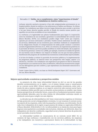 1. El contrato social en América Latina y el Caribe: situación y desafíos
76 PERSPECTIVAS ECONÓMICAS DE AMÉRICA LATINA 2018: © OCDE/NACIONES UNIDAS/CAF 2018
Recuadro 1.7. Salida, voz y cumplimiento: cómo “experimentan el Estado”
los ciudadanos en América Latina
rechazar atención sanitaria necesaria si han sido estigmatizadas previamente en un
hospital público donde los médicos y las enfermeras no hablan sus idiomas. Un último
ejemplo: los ciudadanos que deben recorrer largas distancias para acceder a servicios
a los que tienen derecho pueden percibir al Estado de manera menos positiva que
aquellos con servicios accesibles en sus comunidades.
La confianza y la legitimidad son pilares fundamentales para lograr la cooperación
entre los miembros de una sociedad y garantizar la sostenibilidad del contrato social
(Banco Mundial, 2017b). Los ciudadanos pueden elegir “salir” antes que cooperar,
optando por servicios informales o privados. Pueden incluso abstenerse de todo tipo
de servicios, debilitando así los incentivos para contribuir mediante el cumplimiento
de las obligaciones fiscales. El comportamiento de salida puede conducir a contratos
sociales fragmentados (Ferreira et al., 2013). Al contrario, las experiencias positivas en
la provisión de bienes y servicios pueden modificar la visión del Estado y de su papel en
la vida de las personas. Cortes et al. (2006), por ejemplo, muestran el cambio de opinión
de una familia rural en México con respecto al Estado una vez que los hijos pudieron
beneficiarse del programa de transferencias monetarias condicionadas Oportunidades.
A la hora de diseñar y evaluar la provisión de servicios públicos y la implementación
de programas públicos, es esencial tener una perspectiva más amplia, aspirar a la
eficiencia, y brindar a los ciudadanos una experiencia que genere en ellos la sensación
de pertenecer a un contrato social. Esto, en definitiva, reforzará los incentivos de cumplir
con las oblicagiones que esto conlleva, y que representan una dimensión esencial de la
ciudadanía.
Fuente: Lopez-Calva y Bolch, con base en World Development Report 2017: Governance and
the Law, Banco Mundial.
Mejores oportunidades económicas y perspectivas estables
La presencia de altas tasas informalidad laboral en ALC es uno de los grandes
desafíos socioeconómicos en la región, y es al mismo tiempo causa y consecuencia
de un contrato social débil. Ofrecer mejores oportunidades económicas, sobre todo a
través de más y mejores empleos, es un aspecto central de todo contrato social fuerte.
Los ciudadanos deben percibir que su situación socioeconómica es estable y que tienen
buenas perspectivas de evolución futura, y para ello es fundamental promover mejores
oportunidades laborales, pero los altos niveles de informalidad continúan siendo un
obstáculo central para cumplir con este objetivo.
La elevada tasa de informalidad en ALC tiene consecuencias negativas en términos
de baja protección social y desigualdades crecientes, lo cual erosiona el contrato social.
La mayoría de las empresas, sobre todo las pequeñas y medianas, son informales. Dos de
cada cinco trabajadores de la región ocupan puestos de trabajo no registrados (CEDLAS y
el Banco Mundial, 2016) (Gráfico 1.21). La informalidad es un obstáculo clave para lograr
ingresos más equitativos y sociedades más inclusivas. Además, por definición, deja a los
trabajadores sin derecho a jubilación, seguridad social y demás derechos de protección
social asociados al sector formal.
La informalidad también es consecuencia de un contrato social débil. En un
contexto de baja confianza e insatisfacción con los servicios públicos, las empresas
y los trabajadores ven incentivos a permanecer dentro de la informalidad. La baja
(cont.)
 