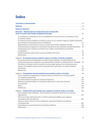 7
PERSPECTIVAS ECONÓMICAS DE AMÉRICA LATINA 2018 © OCDE/NACIONES UNIDAS/CAF 2018
Índice
Acrónimos y abreviaciones.........................................................................................................................................................13
Editorial.....................................................................................................................................................................................................15
Resumen ejecutivo ...........................................................................................................................................................................19
Resumen – Repensando las instituciones para el desarrollo:
hacia un nuevo nexo Estado-ciudadanos-mercado.................................................................................................. 23
La confianza y la satisfacción de los ciudadanos se encuentran en un momento crítico
en América Latina...................................................................................................................................................................... 23
El contrato social se debilita en América Latina, en un contexto regional y global desafiante
que alimenta el descontento de los ciudadanos..................................................................................................... 27
Repensando las instituciones: hacia un nuevo nexo Estado-ciudadanos-mercado	��������������������������������31
Instituciones para impulsar el crecimiento inclusivo en una economía mundial desafiante...... 32
Instituciones para construir un Estado que cumpla: hacia Estados que faciliten
y empoderen.................................................................................................................................................................................. 35
Instituciones para aprovechar las oportunidades del futuro ........................................................................40
Referencias.......................................................................................................................................................................................43
Capítulo 1.	El contrato social en América Latina y el Caribe: situación y desafíos	�������������������������������47
El contrato social se ha debilitado en América Latina debido a las dificultades de las
instituciones para dar respuesta a las aspiraciones crecientes y cambiantes de la sociedad ..... 49
Fortalecer el contrato social en América Latina exige repensar las instituciones para
superar los desafíos socioeconómicos persistentes y promover un mayor bienestar................... 67
Conclusión........................................................................................................................................................................................90
Referencias.......................................................................................................................................................................................91
Capítulo 2.	Perspectivas macroeconómicas para América Latina y el Caribe...........................................95
Una recuperación moderada en América Latina y el Caribe en un contexto global
con mejores perspectivas...................................................................................................................................................... 98
Las instituciones y la apertura comercial importan...........................................................................................114
Reforzar la productividad y el crecimiento potencial a través del comercio..................................... 119
Conclusiones................................................................................................................................................................................ 142
Notas................................................................................................................................................................................................. 143
Referencias.................................................................................................................................................................................... 144
Capítulo 3.	Instituciones para Estados que cumplan en América Latina y el Caribe	������������������������ 149
Hacia Estados más confiables: cómo fortalecer el Estado de derecho y los sistemas
regulatorios..................................................................................................................................................................................152
Hacia una mejor administración: la reforma del sector público para asegurar
una gobernanza más efectiva...........................................................................................................................................164
Hacia un nuevo vínculo con los ciudadanos: promover Estados más abiertos
y transparentes .........................................................................................................................................................................183
Conclusiones y recomendaciones de políticas públicas.................................................................................. 196
Referencias.................................................................................................................................................................................... 199
 