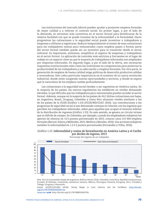 1. El contrato social en América Latina y el Caribe: situación y desafíos
79
PERSPECTIVAS ECONÓMICAS DE AMÉRICA LATINA 2018 © OCDE/NACIONES UNIDAS/CAF 2018
Las instituciones del mercado laboral pueden ayudar a promover empleos formales
de mejor calidad y a reforzar el contrato social. En primer lugar, y por el lado de
la demanda, se necesitan más incentivos en el sector formal para beneficiarse de la
relativa facilidad con que se puede transitar de la informalidad a la formalidad. Hacer
progresivas las cotizaciones a la seguridad social puede incentivar a trabajadores y
empresas a afiliarse y registrarse. Reducir temporalmente el monto de esas cotizaciones
para los trabajadores menos poco remunerados cuyos empleos pasen a formar parte
del sector formal también puede ser un incentivo para la transición desde el sector
informal. Es importante, asimismo, simplificar el registro de empresas y trabajadores
en el sector formal. La aplicación de controles más estrictos y frecuentes en el lugar de
trabajo es un aspecto clave ya que la mayoría de trabajadores informales son empleados
por empresas informales. En segundo lugar, y por el lado de la oferta, son necesarias
respuestas institucionales tales como las inversiones en competencias para potenciar la
productividad de los trabajadores y su adecuación a empleos formales. Por otra parte, la
generación de empleos de buena calidad exige políticas de desarrollo productivo sólidas
e innovadoras. Esto cobra particular importancia en el contexto de la cuarta revolución
industrial, donde están surgiendo nuevas oportunidades y sectores, y donde se espera
que la naturaleza de los empleos cambie profundamente.
Las cotizaciones a la seguridad social tienden a ser regresivas en América Latina. En
la mayoría de los países, los marcos regulatorios las establecen en niveles demasiado
elevados, lo que dificulta que los trabajadores poco remunerados puedan acceder al sector
formal. Además, aunque en la mayoría de los países de ALC dichas cotizaciones son bajas,
en Argentina, Brasil, Uruguay, Colombia y Costa Rica alcanzan niveles similares a los
de los países de la OCDE (Gráfico 1.23) (OCDE/BID/CIAT, 2016). Las contribuciones a los
programas de seguridad social sí son demasiado costosas en relación con los ingresos que
perciben los trabajadores informales, sobre para aquellos que ocupan el extremo inferior
de la distribución de ingresos (Gráfico 1.23). En este sentido, se genera un círculo vicioso
que es difícile de romper. En Colombia, por ejemplo, cuando los empleadores redujeron los
aportes de nómina en 13.5 puntos porcentuales en 2013, crearon unos 213 000 empleos
formales (Bernal, Eslava y Meléndez, 2015; Medina y Morales, 2016). Sus acciones redujeron
también la informalidad en 1.2-2.2 puntos porcentuales (Fernández y Villar, 2016).
Gráfico 1.23. Informalidad y costos de formalización en América Latina y el Caribe
por deciles de ingreso, 2013
Porcentaje del ingreso de un trabajador
0
10
20
30
40
50
60
70
80
90
100
D1 D2 D3 D4 D5 D6 D7 D8 D9 D10
%
Deciles
Tasa de informalidad Costo Teórico de formalización
Nota: ALC es el promedio simple de Argentina, Bolivia, Brasil, Chile, Colombia, Costa Rica, República Dominicana,
Ecuador, El Salvador, Guatemala, Honduras, Jamaica, México, Nicaragua, Panamá, Paraguay, Perú, Trinidad y
Tobago, Uruguay y Venezuela.
Fuente: OCDE/CIAT/BID (2016), Taxing Wages in Latin America and the Caribbean, http://dx.doi.
org/10.1787/9789264262607-en.
12 http://dx.doi.org/10.1787/888933663794
 