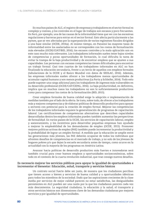 1. El contrato social en América Latina y el Caribe: situación y desafíos
80 PERSPECTIVAS ECONÓMICAS DE AMÉRICA LATINA 2018: © OCDE/NACIONES UNIDAS/CAF 2018
En muchos países de ALC, el registro de empresas y trabajadores en el sector formal es
complejo y costoso, y los controles en el lugar de trabajos son escasos y poco frecuentes.
En Perú, por ejemplo, una de las causas de la informalidad tiene que ver con las excesivas
regulaciones y barreras para entrar en el sector formal. Esto afecta particularmente a las
pymes, que se ven afectadas por la superposición de varios regímenes fiscales dirigidos
a una base similar (OCDE, 2016a). Al mismo tiempo, en Panamá las mayores tasas de
informalidad entre los asalariados no se corresponden con los costos de formalización
más elevados (OCDE/CIAT/BID, 2016); los escasos controles y la mala aplicación son en
este caso mucho más relevantes. Los trabajadores informales suelen tener bajos niveles
de competencias y pocas oportunidades de formación, lo cual dificulta la tarea de
evitar la trampa de la baja productividad y de encontrar empleos que se ajusten a sus
capacidades. Las personas con escasas competencias tienen dificultades para encontrar
un trabajo formal. Casi tres cuartos de los trabajadores informales en ALC no han
finalizado la educación secundaria, frente a un tercio de aquellos con empleos formales
(tabulaciones de la OCDE y el Banco Mundial con datos de SEDLAC, 2016). Además,
las empresas informales suelen ofrecer a los trabajadores menos oportunidades de
acumular capital humano y son menos productivas (La Porta y Schleifer, 2014). Todo esto
puede suponer una carga adicional para los trabajadores de ingresos más vulnerables en
su desarrollo profesional (OCDE/CAF/CEPAL, 2016). La baja productividad, en definitiva,
implica que en muchos casos los trabajadores no son lo suficientemente productivos
como para compensar los costos de la formalización (BID, 2015).
Crear empleos formales de buena calidad exige la adopción e implementación de
medidas también por el lado de la oferta. Se trata, sobre todo, de ofrecer a los trabajadores
más y mejores competencias y de elaborar políticas de desarrollo productivo para apoyar
a sectores con potencial para la creación de empleo formal. Mejorar las competencias
de los trabajadores informales requiere la generalización de programas de capacitación
laboral. Las certificaciones de competencias alternativas que describen capacidades
desarrolladas dentro los empleos informales pueden también aumentar las perspectivas
de formalidad. En varios países de la OCDE, los servicios de capacitación laboral, empleo
y asesoramiento, y los incentivos para desarrollar pequeñas empresas han ayudado
a mejorar la empleabilidad de los demandantes de empleo (OCDE, 2015). Promover
mejores políticas activas de empleo (PAE) también puede incrementar la productividad y
la probabilidad de lograr un empleo formal. A medida que la educación se amplíe entre
las generaciones más jóvenes, las PAE deberán ocuparse de todos los individuos que
afronten desafíos de competencias en el mercado de trabajo, y no solo de los jóvenes de
hogares pobres y/o que dejan la escuela secundaria antes de tiempo, como ocurre en la
actualidad con la mayoría de los programas en América Latina.
Avanzar hacia políticas de desarrollo productivo más fuertes e innovadoras será
también crucial para crear buenos empleos y oportunidades socioeconómicas, sobre
todo en el contexto de la cuarta revolución industrial, que trae consigo nuevos desafíos.
Es necesario mejorar los servicios públicos para apoyar la igualdad de oportunidades e
incrementar el bienestar: Educación, salud, transporte y servicios básicos
Un contrato social fuerte debe ser justo, de manera que los ciudadanos perciban
que tienen acceso a bienes y servicios de buena calidad y a oportunidades idénticas
para todos los miembros de la sociedad. Dado que las aspiraciones crecientes de la clase
media por servicios de mejor calidad parecen no estar satisfechas, las desigualdades
persistentes en ALC pueden ser una razón por la que los ciudadanos parecen cada vez
más descontentos. La seguridad ciudadana, la educación y la salud, el transporte y
otros servicios básicos son dimensiones clave de las demandas ciudadanas por mejores
servicios y por igualdad de oportunidades.
 