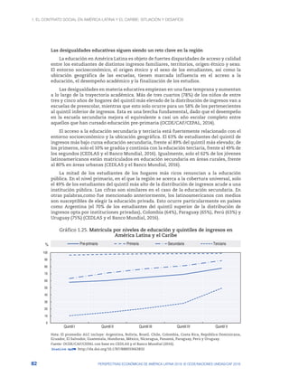 1. El contrato social en América Latina y el Caribe: situación y desafíos
82 PERSPECTIVAS ECONÓMICAS DE AMÉRICA LATINA 2018: © OCDE/NACIONES UNIDAS/CAF 2018
Las desigualdades educativas siguen siendo un reto clave en la región
La educación en América Latina es objeto de fuertes disparidades de acceso y calidad
entre los estudiantes de distintos ingresos familiares, territorios, origen étnico y sexo.
El entorno socioeconómico, el origen étnico y el sexo de los estudiantes, así como la
ubicación geográfica de las escuelas, tienen marcada influencia en el acceso a la
educación, el desempeño académico y la finalización de los estudios.
Las desigualdades en materia educativa empiezan en una fase temprana y aumentan
a lo largo de la trayectoria académica. Más de tres cuartos (78%) de los niños de entre
tres y cinco años de hogares del quintil más elevado de la distribución de ingresos van a
escuelas de preescolar, mientras que esto solo ocurre para un 58% de los pertenecientes
al quintil inferior de ingresos. Esta es una brecha fundamental, dado que el desempeño
en la escuela secundaria mejora el equivalente a casi un año escolar completo entre
aquellos que han cursado educación pre-primaria (OCDE/CAF/CEPAL, 2014).
El acceso a la educación secundaria y terciaria está fuertemente relacionado con el
entorno socioeconómico y la ubicación geográfica. El 63% de estudiantes del quintil de
ingresos más bajo cursa educación secundaria, frente al 89% del quintil más elevado; de
los primeros, solo el 10% se gradúa y continúa con la educación terciaria, frente al 49% de
los segundos (CEDLAS y el Banco Mundial, 2016). Igualmente, solo el 62% de los jóvenes
latinoamericanos están matriculados en educación secundaria en áreas rurales, frente
al 80% en áreas urbanas (CEDLAS y el Banco Mundial, 2016).
La mitad de los estudiantes de los hogares más ricos renuncian a la educación
pública. En el nivel primario, en el que la región se acerca a la cobertura universal, solo
el 49% de los estudiantes del quintil más alto de la distribución de ingresos acude a una
institución pública. Las cifras son similares en el caso de la educación secundaria. En
otras palabras,como fue mencionado anteriormente, los latinoamericanos con medios
son susceptibles de elegir la educación privada. Esto ocurre particularmente en países
como Argentina (el 70% de los estudiantes del quintil superior de la distribución de
ingresos opta por instituciones privadas), Colombia (64%), Paraguay (65%), Perú (63%) y
Uruguay (75%) (CEDLAS y el Banco Mundial, 2016).
Gráfico 1.25. Matrícula por niveles de educación y quintiles de ingresos en
América Latina y el Caribe
0
10
20
30
40
50
60
70
80
90
100
Quintil I Quintil II Quintil III Quintil IV Quintil V
% Pre-primaria Primaria Secundaria Terciaria
Nota: El promedio ALC incluye: Argentina, Bolivia, Brasil, Chile, Colombia, Costa Rica, República Dominicana,
Ecuador, El Salvador, Guatemala, Honduras, México, Nicaragua, Panamá, Paraguay, Perú y Uruguay.
Fuente: OCDE/CAF/CEPAL con base en CEDLAS y el Banco Mundial (2016).
12 http://dx.doi.org/10.1787/888933663832
 