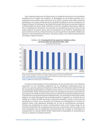 1. El contrato social en América Latina y el Caribe: situación y desafíos
83
PERSPECTIVAS ECONÓMICAS DE AMÉRICA LATINA 2018 © OCDE/NACIONES UNIDAS/CAF 2018
Pese a algunas mejoras en los últimos años, la calidad de la educación y los resultados
académicos en la región son modestos. El desempeño en las rondas sucesivas de la
evaluación internacional sobre educación de la OCDE, conocida como PISA, muestran
globalmente una mejora moderada de los resultados académicos de los estudiantes a lo
largo del tiempo. Sin embargo, los resultados de los países latinoamericanos participantes
en PISA (Argentina, Brasil, Chile, Colombia, Costa Rica, República Dominicana, México,
Perú y Uruguay) son elocuentes. En promedio, los estudiantes de quince años de esos
países lograron 92 puntos menos que los estudiantes de la OCDE en matemáticas, 69
puntos menos en lectura y 78 puntos menos en ciencias (Gráfico 1.26) (OCDE, 2016b). Esto
equivale a aproximadamente dos años, dos años y medio, y tres años de escolarización
secundaria, respectivamente.
Gráfico 1.26. Desempeño de los países de América Latina
en las pruebas de educación PISA, 2015
Puntuación en PISA 2015
0
100
200
300
400
500
600
OCDE CABA
(Argentina)
Chile Uruguay Costa Rica Colombia México ALC Brasil Perú República
Dominicana
Nota: Los resultados para Argentina reflejan solamente los resultados de la ciudad de Buenos Aires. El promedio
simple de ALC incluye a los países de la región que participaron en las pruebas PISA 2015.
Fuente: OCDE/CAF/CEPAL con datos de OCDE, OCDE (2016b); PISA Products (base de datos), www.oecd.org/pisa/
pisaproducts/.www.oecd.org/pisa/pisaproducts/.
12 http://dx.doi.org/10.1787/888933663851
El estatus socioeconómico de los estudiantes y de las escuelas tiene una influencia
importante en los resultados académicos de los estudiantes latinoamericanos. En
particular, y para los países participantes en PISA 2015, esta dimensión explica el 17% de
las variaciones de desempeño en América Latina, frente a un 13% en las economías de
la OCDE (OCDE, 2016b). Esta dimensión ilustra la capacidad del estatus socioeconómico
para predecir resultados e indica hasta qué punto las políticas educativas deben apuntar
a estudiantes socioeconómicamente desfavorecidos. Los estudiantes favorecidos suelen
registrar un mejor desempeño que los desfavorecidos. En general, un aumento de una
unidad en el índice de PISA que mide la situación económica, social y cultural de los
estudiantes se asocia con un aumento de 28 puntos en el desempeño en ciencias en
América Latina. Esto representa alrededor de un año de escolarización secundaria.
Además, los estudiantes de estatus socioeconómico bajo corren mayor riesgo de no
alcanzar el nivel básico de competencias en ciencias: en particular, son casi cuatro veces
más susceptibles que los estudiantes más favorecidos de no lograr el nivel básico de
competencias en ciencias (OCDE, 2016b). Observando el desempeño en matemáticas y
lectura se obtienen resultados similares.
 