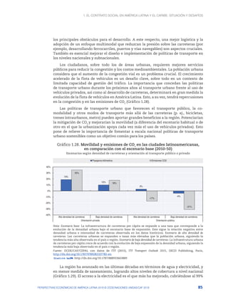 1. El contrato social en América Latina y el Caribe: situación y desafíos
85
PERSPECTIVAS ECONÓMICAS DE AMÉRICA LATINA 2018 © OCDE/NACIONES UNIDAS/CAF 2018
los principales obstáculos para el desarrollo. A este respecto, una mejor logística y la
adopción de un enfoque multimodal que reduzcan la presión sobre las carreteras (por
ejemplo, desarrollando ferrocarriles, puertos y vías navegables) son aspectos cruciales.
También es esencial mejorar el diseño e implementación de políticas de transporte en
los niveles nacionales y subnacionales.
Los ciudadanos, sobre todo los de áreas urbanas, requieren mejores servicios
públicos para reducir la congestión y los costos medioambientales. La población urbana
considera que el aumento de la congestión vial es un problema crucial. El crecimiento
acelerado de la flota de vehículos es un desafío clave, sobre todo en un contexto de
limitada capacidad de gestión del tráfico. La importancia que concedan las políticas
de transporte urbano durante los próximos años al transporte urbano frente al uso de
vehículos privados, así como al desarrollo de carreteras, determinará en gran medida la
evolución de la flota de vehículos en América Latina. Esto, a su vez, tendrá repercusiones
en la congestión y en las emisiones de CO2
(Gráfico 1.28).
Las políticas de transporte urbano que favorecen el transporte público, la co-
modalidad y otros modos de transporte más allá de las carreteras (p. ej., bicicletas,
trenes intraurbanos, metro) pueden aportar grandes beneficios a la región. Potenciarían
la mitigación de CO2
y mejorarían la movilidad (a diferencia del escenario habitual o de
otro en el que la urbanización apoya cada vez más el uso de vehículos privados). Esto
pone de relieve la importancia de fomentar a escala nacional políticas de transporte
urbano sostenibles como un objetivo común para los países.
Gráfico 1.28. Movilidad y emisiones de CO2
en las ciudades latinoamericanas,
en comparación con el escenario base (2010-50)
Escenarios según densidad de carreteras y orientación al transporte público o privado
19%
10%
3%
-4%
35%
18%
-17%
-31%
-40%
-30%
-20%
-10%
0%
10%
20%
30%
40%
Alta densidad de carreteras Baja densidad de carreteras Alta densidad de carreteras Baja densidad de carreteras
Orientación privada Orientación pública
Pasajeros-kilómetros Emisiones CO2
Nota: Escenario base: La infraestructura de carreteras per cápita se expande a una tasa que corresponde a la
evolución de la densidad urbana bajo el escenario base de expansión. Este sigue la relación negativa entre
densidad urbana e intensidad de carreteras observada en los datos históricos. Escenario de alta densidad de
carreteras: Las carreteras urbanas se expanden a tasas más elevadas que la población urbana, siguiendo la
tendencia más alta observada en el país o región. Escenario de baja densidad de carreteras: La infraestrutura urbana
de carreteras per cápita crece de acuerdo con la evolución de baja expansión de la densidad urbana, siguiendo la
tendencia más baja observada en el país o región.
Fuente: OCDE/CAF/CEPAL con datos de ITF (2015), ITF Transport Outlook 2015, OECD Publishing, Paris,
http://dx.doi.org/10.1787/9789282107782-en.
12 http://dx.doi.org/10.1787/888933663889
La región ha avanzado en las últimas décadas en términos de agua y electricidad, y
en menor medida de saneamiento, logrando altos niveles de cobertura a nivel nacional
(Gráfico 1.29). El acceso a la electricidad es el que más ha mejorado, cubriéndose al 99%
 