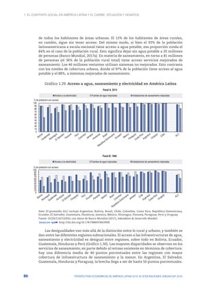 1. El contrato social en América Latina y el Caribe: situación y desafíos
86 PERSPECTIVAS ECONÓMICAS DE AMÉRICA LATINA 2018: © OCDE/NACIONES UNIDAS/CAF 2018
de todos los habitantes de áreas urbanas. El 12% de los habitantes de áreas rurales,
en cambio, sigue sin tener acceso. Del mismo modo, si bien el 93% de la población
latinoamericana a escala nacional tiene acceso a agua potable, esa proporción ronda el
84% en el caso de la población rural. Esto significa dejar sin agua potable a 20 millones
de personas (Banco Mundial, 2017a). En materia de saneamiento, en torno a 81 millones
de personas (el 36% de la población rural total) tiene acceso servicios mejorados de
saneamiento. Los 46 millones restantes utilizan sistemas no mejorados. Esto contrasta
con los niveles de cobertura urbana, donde el 97% de la población tiene acceso al agua
potable y el 88%, a sistemas mejorados de saneamiento.
Gráfico 1.29. Acceso a agua, saneamiento y electricidad en América Latina
0
10
20
30
40
50
60
70
80
90
100
% de población con acceso
Panel A. 2014
Acceso a la electricidad Fuentes de agua mejoradas Instalaciones de saneamiento mejoradas
0
10
20
30
40
50
60
70
80
90
100
% de población con acceso
Panel B. 1990
Acceso a la electricidad Fuentes de agua mejoradas Instalaciones de saneamiento mejoradas
Nota: El promedio ALC incluye Argentina, Bolivia, Brasil, Chile, Colombia, Costa Rica, República Dominicana,
Ecuador, El Salvador, Guatemala, Honduras, Jamaica, México, Nicaragua, Panamá, Paraguay, Perú y Uruguay.
Fuente: OCDE/CAF/CEPAL con datos de Banco Mundial (2017), Indicadores de Desarrollo Mundial.
12 http://dx.doi.org/10.1787/888933663908
Las desigualdades van más allá de la distinción entre lo rural y urbano, y también se
dan entre las diferentes regiones subnacionales. El acceso a las infraestructuras de agua,
saneamiento y electricidad es desigual entre regiones, sobre todo en Bolivia, Ecuador,
Guatemala, Honduras y Perú (Gráfico 1.30). Las mayores disparidades se observan en los
servicios de saneamiento, en parte debido al retraso existente en términos de cobertura:
hay una diferencia media de 40 puntos porcentuales entre las regiones con mayor
cobertura de infraestructura de saneamiento y la menor. En Argentina, El Salvador,
Guatemala, Honduras y Paraguay, la brecha llega a ser de hasta 50 puntos porcentuales.
 