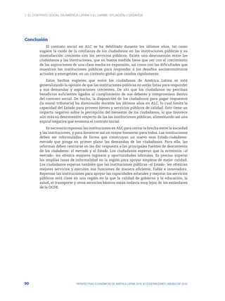 1. El contrato social en América Latina y el Caribe: situación y desafíos
90 PERSPECTIVAS ECONÓMICAS DE AMÉRICA LATINA 2018: © OCDE/NACIONES UNIDAS/CAF 2018
Conclusión
El contrato social en ALC se ha debilitado durante los últimos años, tal como
sugiere la caída de la confianza de los ciudadanos en las instituciones públicas y su
insatisfacción creciente con los servicios públicos. Existe una desconexión entre los
ciudadanos y las instituciones, que en buena medida tiene que ver con el crecimiento
de las aspiraciones de una clase media en expansión, así como con las dificultades que
muestran las instituciones públicas para responder a los desafíos socioeconómicos
actuales y emergentes, en un contexto global que cambia rápidamente.
Estos hechos sugieren que entre los ciudadanos de América Latina se está
generalizando la opinión de que las instituciones públicas no están listas para responder
a sus demandas y aspiraciones crecientes. De ahí que los ciudadanos no perciban
beneficios suficientes ligados al cumplimiento de sus deberes y compromisos dentro
del contrato social. De hecho, la disposición de los ciudadanos para pagar impuestos
(la moral tributaria) ha disminuido durante los últimos años en ALC, lo cual limita la
capacidad del Estado para proveer bienes y servicios públicos de calidad. Esto tiene un
impacto negativo sobre la percepción del bienestar de los ciudadanos, lo que favorece
aún más su desconexión respecto de las las instituciones públicas, alimentando así una
espiral negativa que erosiona el contrato social.
Es necesario repensar las instituciones en ALC para cerrar la brecha entre la sociedad
y las instituciones, y para favorecer así un mayor bienestar para todos. Las instituciones
deben ser reformuladas de forma que construyan un nuevo nexo Estado-ciudadanos-
mercado que ponga en primer plano las demandas de los ciudadanos. Para ello, las
reformas deben centrarse en las dar respuesta a las principales fuentes de descontento
de los ciudadanos: el mercado y el Estado. Los ciudadanos esperan que la economía –el
mercado– les ofrezca mayores ingresos y oportunidades laborales. Es preciso superar
las amplias tasas de informalidad en la región para apoyar empleos de mejor calidad.
Los ciudadanos esperan también que las instituciones públicas –el Estado– les ofrezcan
mejores servicios y ejecuten sus funciones de manera eficiente, fiable e innovadora.
Repensar las instituciones para apoyar las capacidades estatales y mejorar los servicios
públicos será clave en una región en la que la calidad de gobierno y la educación, la
salud, el transporte y otros servicios básicos están todavía muy lejos de los estándares
de la OCDE.
 