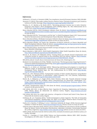 1. El contrato social en América Latina y el Caribe: situación y desafíos
91
PERSPECTIVAS ECONÓMICAS DE AMÉRICA LATINA 2018 © OCDE/NACIONES UNIDAS/CAF 2018
Referencias
Andreoni, J., B. Erard, y J. Feinstein (1998), Tax compliance, Journal of Economic Literature, 36(2), 818-860.
Avanzini, D. (2012), Clase media y política fiscal en América Latina, Comisión Económica para América
Latina y el Caribe, Santiago, http://repositorio.cepal.org/handle/11362/5357.
Barreix, A., J.C. Benitez y M. Pecho (2017), “Revisiting personal income tax in Latin America:
Evolution and Impact”, OECD Development Centre Working Papers, No. 338, Publicaciones de la
OCDE, París, http://dx.doi.org/10.1787/16d42b4a-en.
Banco Mundial (2017a), World Development Indicators (base de datos), http://databank.worldbank.org/
data/vivariableSelection/selectvariables.aspx?source=worlddevelopment-indicators (último acceso
en julio de 2017).
Banco Mundial (2017b), “Governance and the law”, in World Development Report 2017, International
Bank for Reconstruction and Development/ Banco Mundial, Washington, D.C.
Banco Mundial (2016a), Worldwide Governance Indicators (base de datos), http://info.worldbank.org/
governance/wgi/index.aspx#home (último acceso en mayo de 2017).
Banco Mundial (2016b), LAC Equity Lab, Tabulations of SEDLAC (CEDLAS y el Banco Mundial) and
World Development Indicators (base de datos), www.worldbank.org/ en/topic/poverty/lac-equity-
lab1/overview (último acceso el 15 de mayo de 2016).
Banco Mundial (2015), Toward Universal Health Coverage and Equity in Latin America and the Caribbean,
Banco Mundial, Washington, D.C.
Banco Mundial y OMS (2017), World Health Organization Global Health Expenditure (base de datos),
http://data.worldbank.org/indicator/SH.XPD.OOPC.TO.ZS
Bernal, R., M. Eslava y M. Meléndez (2015), “Taxing where you should: Formal employment and
corporate income vs. payroll taxes in the Colombian 2012 tax reform”, Mimeo, http://clientes.
mottif.com/webeconproduccion/images/proyectos/57dde7d452a30_330.pdf.
BID (2015), Jobs for Growth, Banco Interamericano de Desarrollo, Washington, D.C.
Birdsall, N. (2 16 de febrero de 2016), “Middle-class heroes: The best guarantee of good governance”,
Centre for Global Development Essays blog, www.cgdev.org/publication/ft/middle-class-heroes-
best-guarantee-good-governance.
Boarini, R., A. Kolev y A. McGregor (2014), “Measuring well-being and progress in countries at
different stages of development: Towards a more universal conceptual framework”, OECD
Development Centre Working Paper, No. 325, Publicaciones de la OCDE, París, http://dx.doi.
org/10.1787/5jxss4hv2d8n-en.
Bosch, M. y W.F. Maloney (2010), “Comparative analysis of labor market dynamics using Markov
processes: An application to informality”, Labour Economics, Vol. 17/4, Elsevier, Ámsterdam,
pp. 621-631, https://doi.org/10.1016/j.labeco.2010.01.005.
Bosch, M., A. Melguizo y C. Pagés (2013), Better Pensions, Better Jobs: Towards Universal Coverage
in Latin America and the Caribbean, Banco Interamericano de Desarrollo, Washington, D.C.,
https://publications.iadb.org/bitstream/handle/11319/462/Better_Pensions_Better_Jobs.
pdf?sequence=8&isAllowed=y.
BTI (2016), Transformation Index BTI 2016 (base de datos), www.bti-project.org/en/index/ (último
acceso el 16 de junio de 2017).
CAF (2016), RED 2015. A More Effective State: Capacities for Designing, Implementing and Evaluating
Public Policies, Banco de Desarrollo de América Latina, Bogotá, http://scioteca.caf.com/
handle/123456789/830.
CAF (2014), RED 2014. For a Safer Latin America: a Perspective to Prevent and Control Crime, Banco de
Desarrollo de América Latina, Bogotá.
Cárdenas, M. y D. Tuzemen (2011), “Under-Investment in State Capacity: The Role of Inequality
and Political Instability”, Working Paper, No. RWP 11-07, Federal Reserve Bank of Kansas City,
www.kansascityfed.org/publicat/reswkpap/pdf/rwp11-07.pdf.
Carlin, R.E. J. Hartlyn, T. Hellwig, G. Love, C. Martinez-Gallardo, M. Singer. (2016), Executive Approval
Database 1.0 (base de datos), www.executiveapproval.org, (último acceso en mayo de 2017).
CEDLAS y Banco Mundial (2016), SEDLAC (Socio-economic Database for Latin America and the Caribbean)
(base de datos), Centro de Estudios Distributivos, Laborales y Sociales, Universidad Nacional
de La Plata, Argentina, http://sedlac.econo.unlp.edu.ar/eng/ (último acceso en marzo de 2017).
CEPAL (2016), Panorama Social de América Latina 2016, Comisión Económica para América Latina y el
Caribe, Santiago.
Cortés, F., I. Banegas y P. Solís (2006) ‘Pobres con Oportunidades: México 2002- 2005’, Estudios
Sociológicos, vol. XXV, núm. 73, enero-abril, pp. 3-40.
 