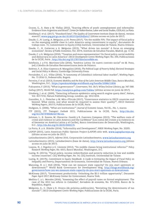 1. El contrato social en América Latina y el Caribe: situación y desafíos
92 PERSPECTIVAS ECONÓMICAS DE AMÉRICA LATINA 2018: © OCDE/NACIONES UNIDAS/CAF 2018
Cruces, G., A. Ham y M. Viollaz (2012), “Scarring effects of youth unemployment and informality:
Evidence from Argentina and Brazil”, Center for Redistributive, Labor and Social Studies, CEDLAS, La Plata.
Dahlberg S. et al. (2017), “Standard Data”, The Quality of Government Institute (base de datos), version
enero17, www.qog.pol.gu.se doi:10.18157/QoGStdJan17 (último acceso en julio de 2017).
Daude, C., N. Lustig, A. Melguizo, y J.R. Perea (2017), “On the middle 70%: The impact of fiscal policy
on the emerging middle class in Latin America using commitment to equity”, documento de
trabajo núm. 72, Commitment to Equity (CEQ) Institute, Universidad de Tulane, Nueva Orleans.
Daude, C., H. Gutierrez y A. Melguizo (2013), “What drives tax morale? A focus on emerging
economies”, Review of Public Economics, Vol. 207/4, Instituto de Estudios Fiscales, Madrid, pp. 11-42.
Daude, C. y A. Melguizo (2010), “Taxation and more representation? On fiscal policy, social mobility
and democracy in Latin America”, OECD Development Centre Working Paper, No. 294, Publicaciones
de la OCDE, París , http://dx.doi.org/10.1787/5km5zrrs9bbt-en.
Estefania, J. y P.A. Martinez-Lillo (2016), “América Latina: Un nuevo contrato social” en M. Pons,
(ed.) Cátedra de Estudios Iberoamericanos Jesús de Polanco.
Estévez, F., A. Díaz-Cayeros y B. Mangaloni (2016), The Political Logic of Poverty Relief, Electoral Strategies
and Social Policy in Mexico, Cambridge University Press.
Fernández, C. y L. Villar (2016), “A taxonomy of Colombia´s informal labor market”, Working Paper,
No. 73 2016-11, Fedesarrollo, Bogotá.
Ferreira, F. et al. (2013), Economic Mobility and the Rise of the Latin American Middle Class, Banco Mundial,
Washington, D.C., https://openknowledge.worldbank.org/handle/10986/11858.
Fukuyama, F. (2013), “What is governance?”, Governance, Vol. 26/3, Wiley Online Library, pp. 347‑368.
Gallup (2017), World Poll, https://analytics.gallup.com/Tables/ (último acceso en junio de 2017).
Ginsberg, J. et al. (2009), “Detecting influenza epidemics using search engine query data”, Nature,
Vol. 457/7232, Nature Publishing Group, Londres, pp. 1012-1014.
González, S., L. Fleischer y M. Mira d’Ercole (2017), “Governance statistics in OECD countries and
beyond: What exists, and what would be required to assess their quality?”, OECD Statistics
Working Papers, 2017/3, Publicaciones de la OCDE, París.
Hodgson, G. (2006), “What are institutions?”, Journal of Economic Issues, Vol XL., No. 1, marzo.
ITF (2015), ITF Transport Outlook 2015, Publicaciones de la OCDE, París, http://dx.doi.
org/10.1787/9789282107782-en.
Jaitman, L., R. Soares, M. Olavarria- Gambi y R. Guerrero Compean (2015), “The welfare costs of
crime and violence in Latin America and the Caribbean” [Los costos del crimen y la violencia en
el bienestar en América Latina y el Caribe], Banco Interamericano de Desarrollo, Washington,
D.C., http://dx.doi.org/10.18235/0000170.
La Porta, R. y A. Shleifer (2014), “Informality and Development”, NBER Working Paper, No. 20205.
LAPOP (2015), Latin American Public Opinion Project (LAPOP) sitio web, www.LapopSurveys.org
(último acceso en julio de 2017).
Latinobarómetro (2017), Informe 2016, Corporación Latinobarómetro, www.latinobarometro.org.
Latinobarómetro (2015), Latinobarómetro (base de datos), http://www.latinobarometro.org (último
acceso en julio de 2017).
Loayza, N., J. Rigolini y G. Llorente (2012), “Do middle classes bring institutional reforms?” Policy
Research Working Paper, No. 6015, Banco Mundial, Washington, D.C.
Lustig, N. (2017a), “Fiscal policy, income redistribution and poverty reduction in low and middle
income countries”, CEQ Working Paper, No. 54, CEQ Institute, Universidad de Tulane.
Lustig, N. (2017b), Commitment to Equity Handbook: A Guide to Estimating the Impact of Fiscal Policy on
Inequality and Poverty, Departamento de Economía, Universidad de Tulane, Nueva Orleans.
Manning, H. y J. Holt (2014), “How can we measure state capacity? Do you start upstream or
downstream?” World Bank Governance for Development blog, http://blogs.worldbank.org/
governance/how-can-we-measure-state-capacity-do-you-start-upstream-or-downstream.
McKinsey (2017), “Government productivity: Unlocking the $3.5 trillion opportunity”, Discussion
Paper April 2017, McKinsey Center for Government, Nueva York.
Medina C. y L. Morales (2016), “Assessing the effect of payroll taxes on formal employment: The
case of the 2012 tax reform in Colombia”, Borradores de economía, No. 971/2016, Banco de la
República, Bogotá.
Melguizo, A., C. Olate y R. Orozco (de próxima publicación), “Revisiting the determinants of tax
morale?”, OECD Development Centre Working Paper, Publicaciones de la OCDE, París.
 